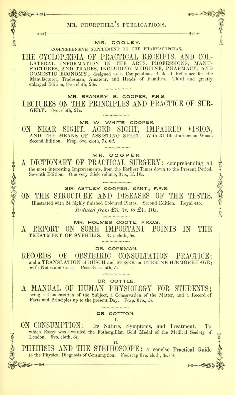 MR. COOLEY. COMPREHENSIVE SUPPLEMENT TO THE PHARMACOPOEIAS. THE CYCLOPEDIA OF PRACTICAL EECEIPTS, AND Col- lateral INFORMATION IN THE ARTS, PROFESSIONS, MANU- FACTURES, AND TRADES, INCLUDING MEDICINE, PHARMACY, AND DOMESTIC ECONOMY ; designed as a Compendious Book of Reference for the Manufacturer, Tradesman, Amateur, and Heads of Families. Third and greatly enlarged Edition, 8vo. cloth, 26s. MR. BRANSBY B. COOPER, F.R.S. LECTURES ON THE PRINCIPLES AND PRACTICE OF SUR- GERY. 8vo. cloth, 21s. MR. W. WHITE COOPER. ON NEAR SIGHT, AGED SIGHT, IMPAIRED VISION, AND THE MEANS OF ASSISTING SIGHT. With 31 Illustrations on Wood. Second Edition. Fcap. 8vo. cloth, 7s. 6d. MR. COOPER. A DICTIONARY OF PRACTICAL SURGERY; comprehending all the most interesting Improvements, from the Earliest Times down to the Present Period. Seventh Edition. One very thick volume, 8vo., 1/. 10s. SIR ASTLEY COOPER, BART., F.R.S. ON THE STRUCTURE AND DISEASES OF THE TESTIS. Illustrated with 24 highly finished Coloured Plates. Second Edition. Royal 4to. Reduced from £3. 3s. to £l. \0s. MR. HOLMES COOTE, F.R.C.S. A REPORT ON SOME IMPORTANT POINTS IN THE TREATMENT OF SYPHILIS. 8vo. cloth, 5s. DR. COPEMAN. RECORDS OF OBSTETRIC CONSULTATION PRACTICE; and a TRANSLATION of BUSCH and MOSER on UTERINE HAEMORRHAGE; with Notes and Cases. Post 8vo. cloth, 5s. DR. COTTLE. A MANUAL OF HUMAN PHYSIOLOGY FOR STUDENTS; being a Condensation of the Subject, a Conservation of the Matter, and a Record of Facts and Principles up to the present Day. Fcap. 8vo., 5s. DR. COTTON. I. ON CONSUMPTION: Its Nature, Symptoms, and Treatment. To which Essay was awarded the Fothergillian Gold Medal of the Medical Society of London. 8vo. cloth, 8s. PHTHISIS AND THE STETHOSCOPE: a concise Practical Guide to the Physical Diagnosis of Consumption. Foolscap 8vo. cloth, 3s. 6d.
