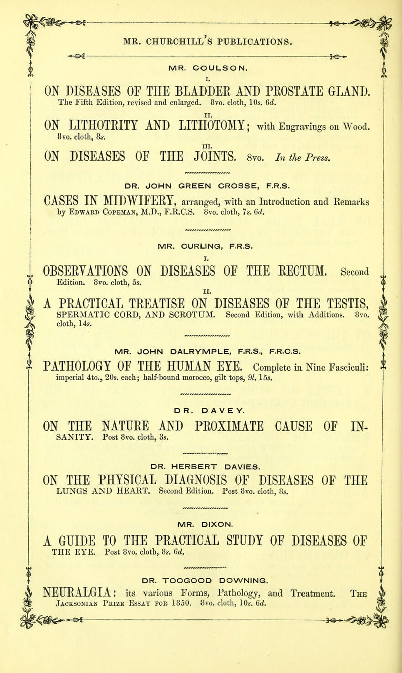 MR. COULSON. A ON DISEASES OF THE BLADDER AND PEOSTATE GLAND. The Fifth Edition, revised and enlarged. 8vo. cloth, 10s. 6d. ON LITHOTEITY AND LITHOTOMY; with Engravings on Wood. 8vo. cloth, 8s. III. ON DISEASES OF THE JOINTS. 8vo. In the Press. DR. JOHN GREEN CROSSE, F.R.S. CASES IN MIDWIFEEY, arranged, with an Introduction and Eemarks by Edward Copeman, M.D., F.R.C.S. 8vo. cloth, 7s. 6d. MR. CURLING, F.R.S. OBSERVATIONS ON DISEASES OF THE RECTUM. Second Edition. 8vo. cloth, 5s. A PEACTICAL TEEATISE ON DISEASES OF THE TESTIS, SPERMATIC CORD, AND SCROTUM. Second Edition, with Additions. 8vo. cloth, 14s. MR. JOHN DALRYMPLE, F.R.S., F.R.C.S. PATHOLOGY OF THE HUMAN EYE. Complete in Nine Fasciculi: imperial 4to., 20s. each; half-bound morocco, gilt tops, 91.15s. DR. D A V E Y. ON THE NATUEE AND PEOXIMATE CAUSE OF IN- sanity. Post 8vo. cloth, 3s. DR. HERBERT DAVIES. ON THE PHYSICAL DIAGNOSIS OF DISEASES OF THE LUNGS AND HEART. Second Edition. Post 8vo. cloth, 8s. MR. DIXON. A GUIDE TO THE PEACTICAL STUDY OF DISEASES OF THE EYE. Post 8vo. cloth, 8s. 6d. DR. TOOGOOD DOWNING. NEUEALGIA: its various Forms, Pathology, and Treatment. The Jacksonian Prize Essay for 1850. 8vo. cloth, 10s. 6d. ^m&^&t ■— ^^m^\