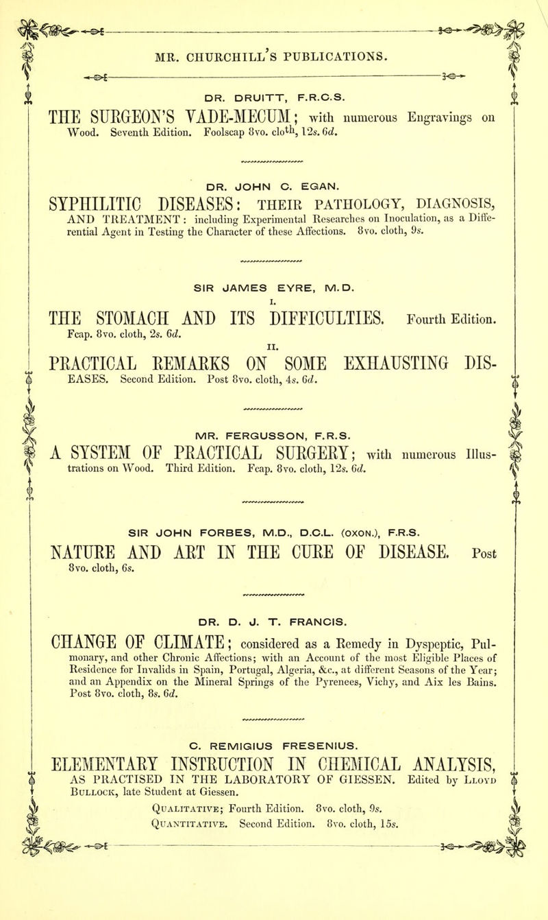 \^m^ ^ ~*&+^m>; mr. churchill's publications. — 3*©-* DR. DRUITT, F.R.C.S. THE SURGEON'S VADE-MECUM; with numerous Engravings on Wood. Seventh Edition. Foolscap 8vo. clo^1,12s. 6d. DR. JOHN C. EGAN. SYPHILITIC DISEASES: their pathology, diagnosis, AND TREATMENT : including Experimental Researches on Inoculation, as a Diffe- rential Agent in Testing the Character of these Affections. 8vo. cloth, 9s. SIR JAMES EYRE, M. D. THE STOMACH AND ITS DIFFICULTIES. Fourth Edition. Fcap. 8vo. cloth, 2s. 6d. PRACTICAL REMARKS ON*'SOME EXHAUSTING DIS- EASES. Second Edition. Post 8vo. cloth, 4s. 6d. MR. FERGUSSON, F.R.S. A SYSTEM OF PRACTICAL SURGERY; with numerous nius- trations on Wood. Third Edition. Fcap. 8vo. cloth, 12s. 6d. SIR JOHN FORBES, M.D., D.C.L. (OXON.), F.R.S. NATURE AND ART IN THE CURE OF DISEASE. Post 8vo. cloth, 6s. DR. D. J. T. FRANCIS. CHANGE OF CLIMATE ; considered as a Remedy in Dyspeptic, Pul- monary, and other Chronic Affections; with an Account of the most Eligible Places of Residence for Invalids in Spain, Portugal, Algeria, &c, at different Seasons of the Year; and an Appendix on the Mineral Springs of the Pyrenees, Vichy, and Aix les Bains. Post 8vo. cloth, 8s. 6d. C. REMIGIUS FRESENIUS. ELEMENTAET INSTRUCTION IN CHEMICAL ANALYSIS, AS PRACTISED IN THE LABORATORY OF GIESSEN. Edited by Lloyd Bullock, late Student at Giessen. Qualitative; Fourth Edition. 8vo. cloth, 9s. Quantitative. Second Edition. 8vo. cloth, 15s.