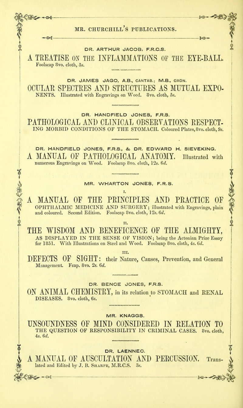 ■ —^* mr. Churchill's publications. DR. ARTHUR JACOB, F.R.C.S. A TREATISE ON THE INFLAMMATIONS OF THE EYE-BALL. Foolscap 8vo. cloth, 5s. DR. JAMES JAGO, A.B., CANTAB.; M.B., OXON. OCULAR SPECTRES AND STRUCTURES AS MUTUAL EXPO- NENTS. Illustrated with Engravings on Wood. 8vo. cloth, 5s. DR. HANDFIELD JONES, F.R.S. PATHOLOGICAL AND CLINICAL OBSERVATIONS RESPECT- ING MORBID CONDITIONS OF THE STOMACH. Coloured Plates, 8vo. cloth, 9s DR. HANDFIELD JONES, F.R.S., &, DR. EDWARD H. SIEVEKING. A MANUAL OF PATHOLOGICAL ANATOMY, illustrated with numerous Engravings on Wood. Foolscap 8vo. cloth, 12s. 6d. A MR. WHARTON JONES, F.R.S. § A MANUAL OF THE PRINCIPLES AND PRACTICE OF 8f OPHTHALMIC MEDICINE AND SURGERY; illustrated with Engravings, plain \ and coloured. Second Edition. Foolscap 8vo. cloth, 12s. 6d. THE WISDOM AND BENEFICENCE OF THE ALMIGHTY, AS DISPLAYED IN THE SENSE OF VISION; being the Actonian Prize Essay for 1851. With Illustrations on Steel and Wood. Foolscap 8vo. cloth, 4s. 6d. in. DEFECTS OF SIGHT: their Nature, Causes, Prevention, and General Management. Fcap. 8vo. 2s. 6d. DR. BENCE JONES, F.R.S. ON ANIMAL CHEMISTRY, in its relation to STOMACH and EENAL DISEASES. 8vo. cloth, 6s. MR. KNAGGS. UNSOUNDNESS OF MIND CONSIDERED IN RELATION TO THE QUESTION OF RESPONSIBILITY IN CRIMINAL CASES. 8vo. cloth, 4s. 6d. DR. LAENNEC. A MANUAL OF AUSCULTATION AND PERCUSSION. Trans- < | lated and Edited by J. B. Sharpe, M.R.C.S. 3s. 8 ^ ■ 2^^^|