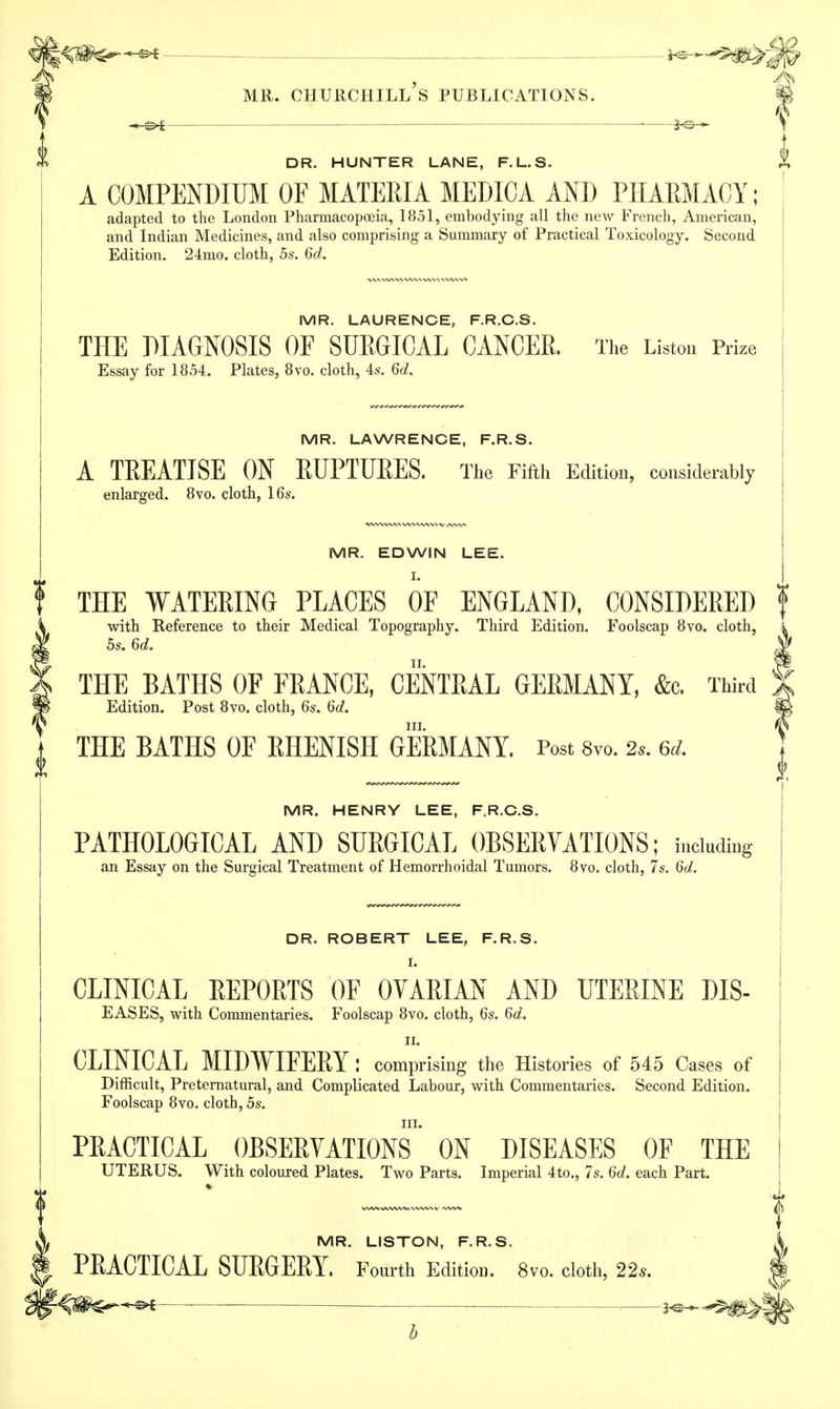 DR. HUNTER LANE, F.L.S. A COMPENDIUM OF MATERIA MEDICA AND PHARMACY; adapted to the London Pharmacopoeia, 1851, embodying all the new French, American, and Indian Medicines, and also comprising a Summary of Practical Toxicology. Second Edition. 24mo. cloth, 5s. 6d. MR. LAURENCE, F.R.C.S. THE DIAGNOSIS OF SURGICAL CANCER. The Listen Prize Essay for 1854. Plates, 8vo. cloth, 4s. 6d. MR. LAWRENCE, F.R.S. A TREATISE ON KUPTUKES. The Fifth Edition, considerably enlarged. 8vo. cloth, 16s. MR. EDWIN LEE. I. THE WATERING PLACES OF ENGLAND, CONSIDERED f with Reference to their Medical Topography. Third Edition. Foolscap 8vo. cloth, 5s. 6d. Slf THE BATHS OF FRANCE, CENTRAL GERMANY, &c. Third 5 Edition. Post 8vo. cloth, 6s. 6d. §& in. $ THE BATHS OF RHENISH GERMANY. Post 8vo. 2,. 6* MR. HENRY LEE, F.R.C.S. PATHOLOGICAL AND SURGICAL OBSERVATIONS; including an Essay on the Surgical Treatment of Hemorrhoidal Tumors. 8vo. cloth, 7s. 6d. DR. ROBERT LEE, F.R.S. I. CLINICAL REPORTS OF OVARIAN AND UTERINE DIS- EASES, with Commentaries. Foolscap 8vo. cloth, 6s. 6d. II. CLINICAL MIDWIFERY: comprising the Histories of 545 Cases of Difficult, Preternatural, and Complicated Labour, with Commentaries. Second Edition. Foolscap 8vo. cloth, 5s. PRACTICAL OBSERVATIONS' ON DISEASES OF THE UTERUS. With coloured Plates. Two Parts. Imperial 4to., 7s. 6d. each Part. MR. LISTON, F.R.S. A PKACTICAL SURGERY. Fourth Editioa. 8vo. cloth, 22s. I