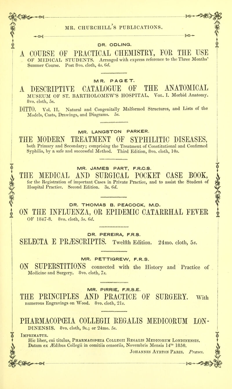 DR. ODLING. A COURSE OF PRACTICAL CHEMISTRY, FOR THE USE OF MEDICAL STUDENTS. Arranged with express reference to the Three Months' Summer Course. Post 8vo. cloth, 4s. 6d. MR. PAGET. A DESCRIPTIVE CATALOGUE OE THE ANATOMICAL MUSEUM OF ST. BARTHOLOMEWS HOSPITAL. Vol. I. Morbid Anatomy. 8vo. cloth, 5s. DITTO. Vol. II. Natural and Congenitally Malformed Structures, and Lists of the Models, Casts, Drawings, and Diagrams. 5s. MR. LANGSTON PARKER. THE MODERN TREATMENT OF SYPHILITIC DISEASES, both Primary and Secondary; comprising the Treatment of Constitutional and Confirmed Syphilis, by a safe and successful Method. Third Edition, 8vo. cloth, 10s. MR. JAMES PART, F.R.C.S. THE MEDICAL AND SURGICAL POCKET CASE BOOK, for the Registration of important Cases in Private Practice, and to assist the Student of |fe Hospital Practice. Second Edition. 3s. 6d. ^ ^ DR. THOMAS B. PEACOCK, M.D. I ON THE INFLUENZA, OR EPIDEMIC CATARRHAL FEVER i OF 1847-8. 8vo. cloth, 5s. 6d. DR. PEREIRA, F.R.S. SELECTA E PRiESCRIPTIS. Twelfth Edition. 24mo. cloth, 5s. MR. PETTIGREW, F.R.S. ON SUPERSTITIONS connected with the History and Practice of Medicine and Surgery. 8vo. cloth, 7s. MR. PIRRIE, F.R.S.E. THE PRINCIPLES AND PRACTICE OF SURGERY. With numerous Engravings on Wood. 8vo. cloth, 21s. PHARMACOPEIA COLLEGII REGALIS MEDICORUM L0N- DINENSIS. 8vo. cloth, 9s.; or 24mo. 5s. $ Imprimatur,. Hie liber, cui titulus, Pharmacopoeia Collegii Regalis Medicorum Londinensis. Datum ex iEdibus Collegii in comitiis censoriis, Novembris Mensis I4t0 1850. Johannes Ayrton Paris. Prases.