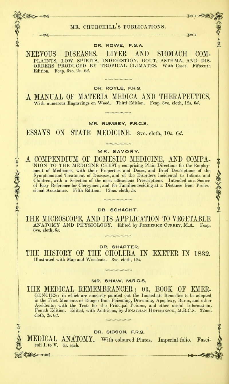 DR. ROWE, F.S.A. NERVOUS DISEASES, LIYEE AND STOMACH COM- PLAINTS, low spirits, indigestion, gout, asthma, and dis- orders PRODUCED BY TROPICAL CLIMATES. With Cases. Fifteenth Edition. Fcap. 8vo. 2s. 6d. DR. ROYLE, F.R.S. A MANUAL OF MATERIA MEDICA AND THERAPEUTICS. With numerous Engravings on Wood. Third Edition. Fcap. 8vo. cloth, 12s. 6d. MR. RUMSEY, F.R.C.S. ESSAYS ON STATE MEDICINE. 8vo. cloth, 10,. Gd. MR. SAVORY. COMPENDIUM OE DOMESTIC MEDICINE, AND COMPA- NION TO THE MEDICINE CHEST ; comprising Plain Directions for the Employ- ment of Medicines, with their Properties and Doses, and Brief Descriptions of the Symptoms and Treatment of Diseases, and of the Disorders incidental to Infants and Children, with a Selection of the most efficacious Prescriptions. Intended as a Source of Easy Reference for Clergymen, and for Families residing at a Distance from Profes- sional Assistance. Fifth Edition. 12mo. cloth, 5s. DR. SCHACHT. THE MICEOSCOPE, AND ITS APPLICATION TO VEGETABLE ANATOMY AND PHYSIOLOGY. Edited by Frederick Currey, M.A. Fcap. 8vo. cloth, 6s. DR. SHAPTER. THE HISTORY OF THE CHOLERA IN EXETER IN 1832. Illustrated with Map and Woodcuts. 8vo. cloth, 12s. MR. SHAW, M.R.C.S. THE MEDICAL REMEMBRANCER; OB, BOOK OF EMER- GENCIES : in which are concisely pointed out the Immediate Remedies to be adopted in the First Moments of Danger from Poisoning, Drowning, Apoplexy, Burns, and other Accidents; with the Tests for the Principal Poisons, and other useful Information. Fourth Edition. Edited, with Additions, by Jonathan Hutchinson, M.R.C.S. 32mo. cloth, 2s. 6d. DR. SIBSON, F.R.S. MEDICAL ANATOMY. With coloured Plates. Imperial folio. Fasci- culi I. to V. 5s. each. *a—