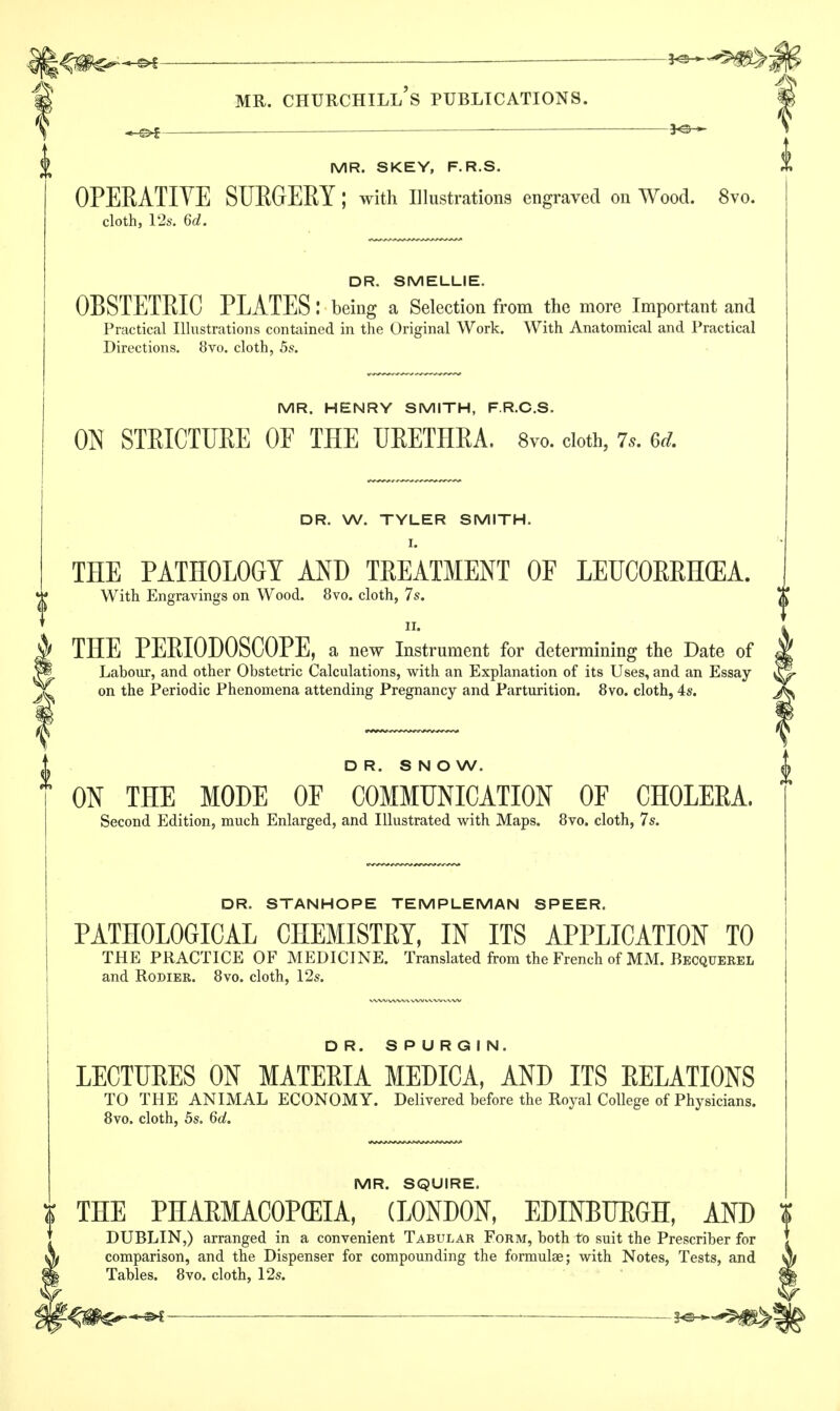 ^ _ 30— mr. churchill's publications. -^f *^ MR. SKEY, F.R.S. OPERATIVE SURGERY ; with Illustrations engraved on Wood. 8vo. cloth, 12s. 6d. DR. SMELLIE. OBSTETRIC PLATES: being a Selection from the more Important and Practical Illustrations contained in the Original Work. With Anatomical and Practical Directions. 8vo. cloth, 5s. MR. HENRY SMITH, F.R.C.S. ON STRICTURE OE THE URETHRA. 8vo. cloth, 7.9. 6d. DR. W. TYLER SMITH. I. THE PATHOLOGY AND TREATMENT OF LEUCORRHGEA. With Engravings on Wood. 8vo. cloth, 7s. ii. THE PERIODOSCOPE, a new Instrument for determining the Date of Labour, and other Obstetric Calculations, with an Explanation of its Uses, and an Essay- on the Periodic Phenomena attending Pregnancy and Parturition. 8vo. cloth, 4s. DR. SNOW. ON THE MODE OF COMMUNICATION OF CHOLERA. Second Edition, much Enlarged, and Illustrated with Maps. 8vo. cloth, 7s. DR. STANHOPE TEMPLEMAN SPEER. PATHOLOGICAL CHEMISTRY, IN ITS APPLICATION TO THE PRACTICE OF MEDICINE. Translated from the French of MM. Becquerel and Rodier. 8vo. cloth, 12s. DR. SPURGIN. LECTURES ON MATERIA MEDICA, AND ITS RELATIONS TO THE ANIMAL ECONOMY. Delivered before the Royal College of Physicians. 8vo. cloth, 5s, 6d. MR. SQUIRE. THE PHARMACOPEIA, (LONDON, EDINBURGH, AND DUBLIN,) arranged in a convenient Tabular Form, both to suit the Prescriber for comparison, and the Dispenser for compounding the formulae; with Notes, Tests, and Tables. 8vo. cloth, 12s.