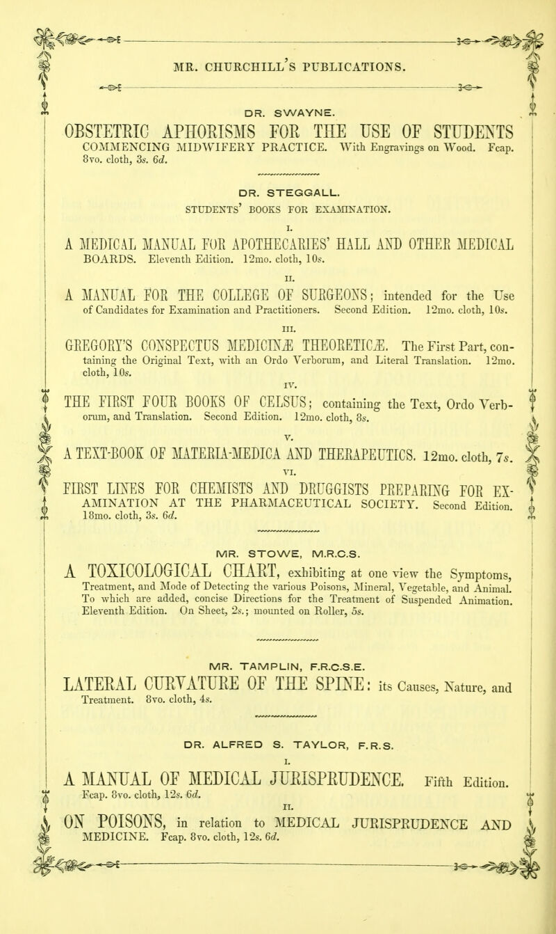 Mh^ DR. S WAYNE. OBSTETKIC APHOBISMS FOR THE USE OF STUDENTS COMMENCING MIDWIFERY PRACTICE. With Engravings on Wood. Fcap. 8vo. cloth, 3s. 6d. DR. STEGGALL. students' books for examination. I. A MEDICAL MANUAL FOR APOTHECARIES' HALL AND OTHER MEDICAL BOARDS. Eleventh Edition. 12mo. cloth, 10s. H. A MANUAL FOR THE COLLEGE OF SURGEONS; intended for the Use of Candidates for Examination and Practitioners. Second Edition. 12mo. cloth, 10s. in. GREGORY'S CONSPECTUS MEDICINE THEORETICS. The First Part, con- taining the Original Text, with an Ordo Verborum, and Literal Translation. 12mo. cloth, 10s. IV. THE FIRST FOUR BOOKS OF CELSUS; containing the Text, Ordo Verb- oruni, and Translation. Second Edition. 12mo. cloth, 8s. v. A TEXT-BOOK OF MATERIA-MEDICA AND THERAPEUTICS. l2mo. cloth, 7.. VI. FIRST LINES FOR CHEMISTS AND DRUGGISTS PREPARING FOR Ex- amination AT THE PHARMACEUTICAL SOCIETY. Second Edition 18mo. cloth, 3s. 6d. MR. STOWE, M.R.C.S. A TOXICOLOGIC!! CBAET, exhibiting at one view the Symptoms, Treatment, and Mode of Detecting the various Poisons, Mineral, Vegetable, and Animal. To which are added, concise Directions for the Treatment of Suspended Animation. Eleventh Edition. On Sheet, 2s.; mounted on Roller, 5s. MR. TAMPLIN, F.R.CS.E. LATERAL CURVATURE OF THE SPIKE: its Causes, Nature, and Treatment. 8vo. cloth, 4s. DR. ALFRED S. TAYLOR, F.R.S. I. A MANUAL OF MEDICAL JURISPRUDENCE. Fifth Edition. Fcap. 8vo. cloth, 12s. 6d. ii. ON POISONS, in relation to MEDICAL JURISPRUDENCE AND MEDICINE. Fcap. 8vo. cloth, 12s. 6d. ^m^+** — —^m^\