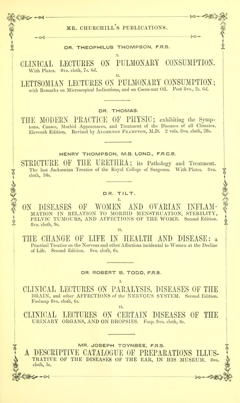 j £ MR. CHURCHILL S PUBLICATIONS. | *-^f—— — 3<s— DR. THEOPHILUS THOMPSON, F.R.S. I. CLINICAL LECTUEES ON PULMONARY CONSUMPTION. With Plates. 8vo. cloth, 7s. 6d. LETTSOMIAN LECTURES ON PULMONARY CONSUMPTION; with Remarks on Microscopical Indications, and on Cocoa-nut Oil. Post 8vo., 2s. 6d. DR. THOMAS. THE MODEM PEACTICE OE PHYSIC; exhibiting the Symp- toms, Causes, Morbid Appearances, and Treatment of the Diseases of all Climates. Eleventh Edition. Revised by Algernon Frampton, M.D. 2 vols. 8vo. cloth, 28s. HENRY THOMPSON, M.B. LOND, F.R.C.S. STRICTURE OF THE URETHRA; its Pathology and Treatment. The last Jacksonian Treatise of the Royal College of Surgeons. With Plates. 8vo. cloth, lOs. D R. TILT. ^ I. A ON DISEASES OE WOMEN AND OYARIAN INFLAM- I MATION IN RELATION TO MORBID MENSTRUATION, STERILITY, ] PELVIC TUMOURS, AND AFFECTIONS OF THE WOMB. Second Edition. J 8vo. cloth, 9s. n. THE CHANGE OF LIFE IN HEALTH AND DISEASE: a Practical Treatise on the Nervous and other Affections incidental to Women at the Decline of Life. Second Edition. 8vo. cloth, 6s. DR. ROBERT B. TODD, F.R.S. I. CLINICAL LECTURES ON PARALYSIS, DISEASES OF THE BRAIN, and other AFFECTIONS of the NERVOUS SYSTEM. Second Edition. Foolscap 8vo. cloth, 6s. ii. CLINICAL LECTURES ON CERTAIN DISEASES OF THE URINARY ORGANS, AND ON DROPSIES. Fcap. 8vo. cloth, 6s. MR. JOSEPH TOYNBEE, F.R.S. A DESCRIPTIVE CATALOGUE OF PREPARATIONS ILLUS- TRATIVE OF THE DISEASES OF THE EAR, IN HIS MUSEUM. 8vo. cloth, 5s. -©*— ■