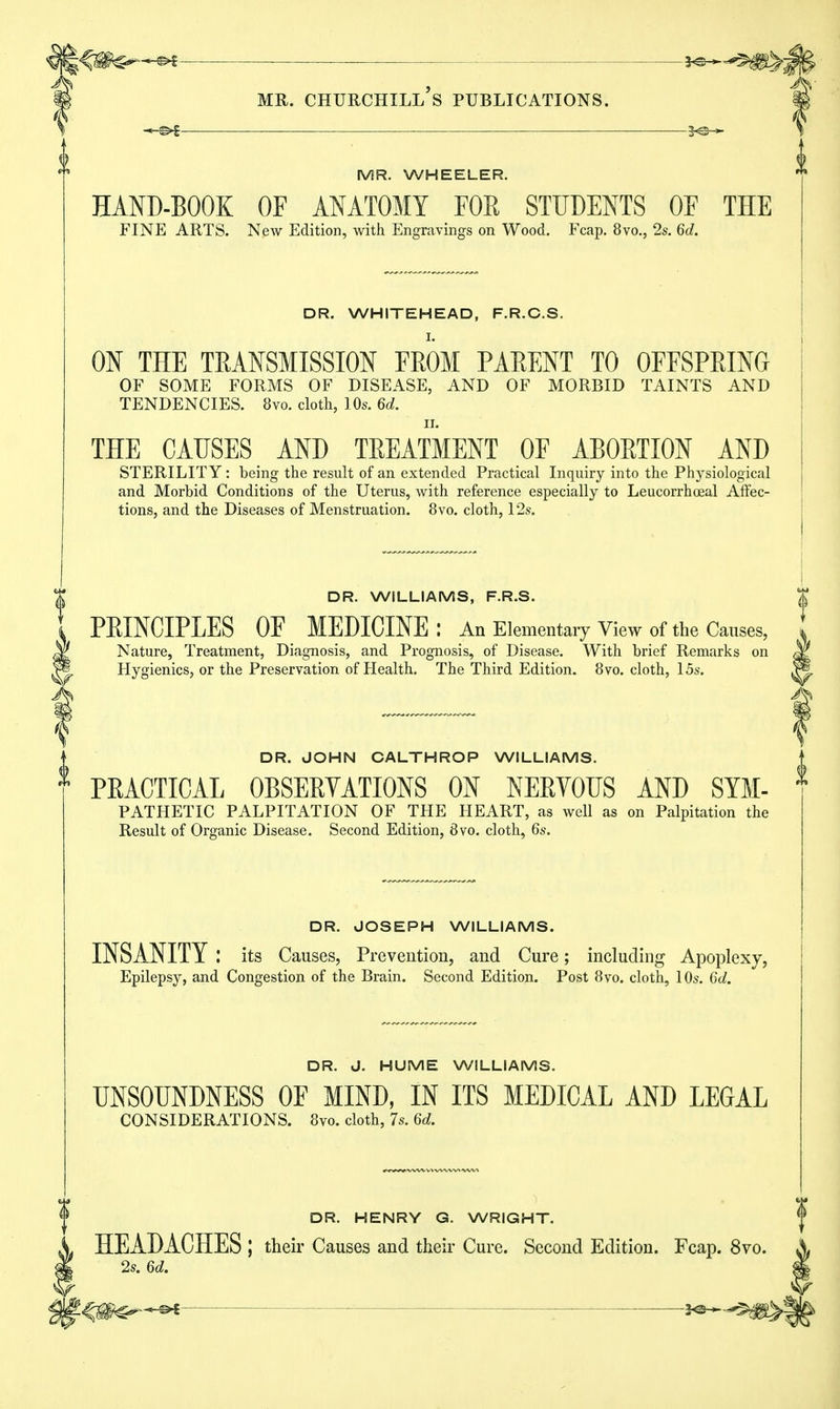 2^ MR. WHEELER. HAND-BOOK OF ANATOMY FOR STUDENTS OF THE FINE ARTS. New Edition, with Engravings on Wood. Fcap. 8vo., 2s. 6d. DR. WHITEHEAD, F.R.C.S. ON THE TRANSMISSION FROM PARENT TO OFFSPRING OF SOME FORMS OF DISEASE, AND OF MORBID TAINTS AND TENDENCIES. 8vo. cloth, 10s. 6d. THE CAUSES AND TREATMENT OF ABORTION AND STERILITY: being the result of an extended Practical Inquiry into the Physiological and Morbid Conditions of the Uterus, with reference especially to Leucorrhoeal Affec- tions, and the Diseases of Menstruation. 8vo. cloth, 12s. DR. WILLIAMS, F.R.S. PRINCIPLES OF MEDICINE : An Elementary View of the Causes, Nature, Treatment, Diagnosis, and Prognosis, of Disease. With brief Remarks on Hygienics, or the Preservation of Health. The Third Edition. 8vo. cloth, 15s. ♦ DR. JOHN CALTHROP WILLIAMS. ft PRACTICAL OBSERVATIONS ON NERVOUS AND Sym- pathetic PALPITATION OF THE HEART, as well as on Palpitation the Result of Organic Disease. Second Edition, 8vo. cloth, 6s. DR. JOSEPH WILLIAMS. INSANITY : its Causes, Prevention, and Cure; including Apoplexy, Epilepsy, and Congestion of the Brain. Second Edition. Post 8vo. cloth, 10s. 6d. DR. J. HUME WILLIAMS. UNSOUNDNESS OF MIND, IN ITS MEDICAL AND LEGAL CONSIDERATIONS. 8vo. cloth, 7s. 6rf. DR. HENRY G. WRIGHT. HEADACHES ; their Causes and their Cure. Second Edition. Fcap. 8vo 2s. 6d.
