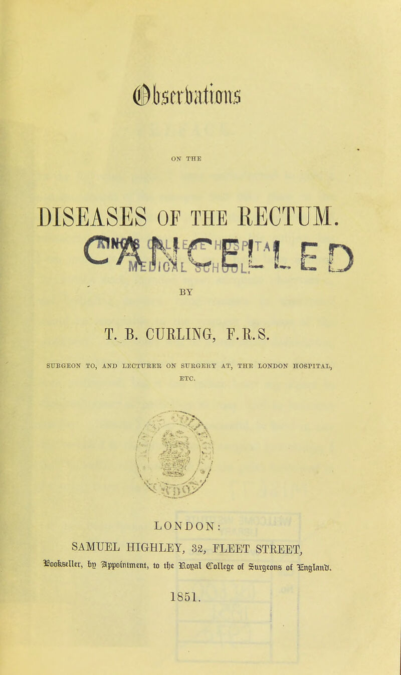 #l)scrbiiti0ns ON THE DISEASES OF THE KECTUM. BY T. B. CURLING, F.R.S. ST7EGE0N TO, AND LECTUEEE ON SUKGEUT AT, THE LONDON HOSPITAL, ETC. ^^i^^i I.. ; LONDON: SAMUEL HIGHLEY, 32, ELEET STREET, IBoofestUer, bp Appointment, to tf)e Uopal CToUcee of Surgeons of lEnglanU. 185L 1