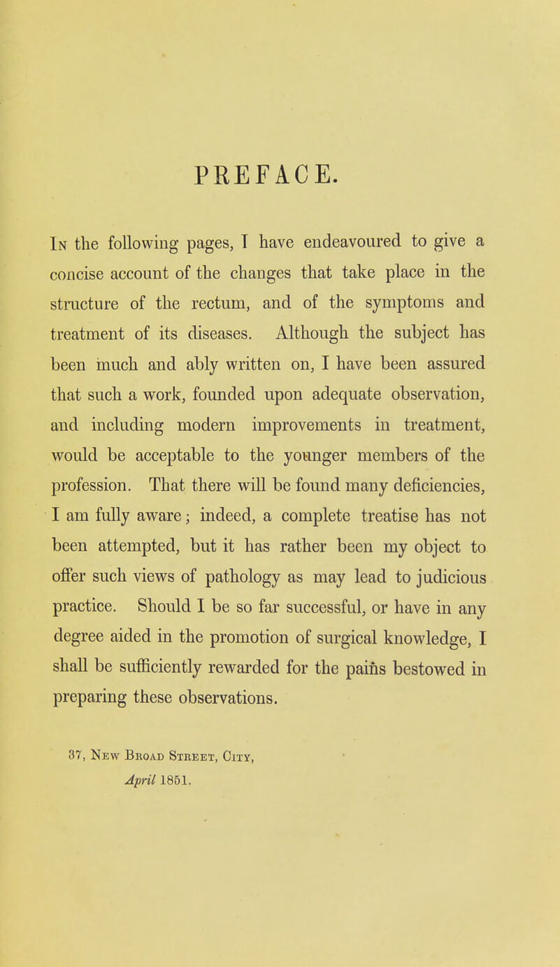 PREFACE. In the following pages, T have endeavoured to give a concise account of the changes that take place in the stracture of the rectum, and of the symptoms and treatment of its diseases. Although the subject has been inuch and ably written on, I have been assured that such a work, founded upon adequate observation, and including modern improvements in treatment, would be acceptable to the younger members of the profession. That there will be found many deficiencies, I am fully aware; indeed, a complete treatise has not been attempted, but it has rather been my object to offer such views of pathology as may lead to judicious practice. Should I be so far successful, or have in any degree aided in the promotion of surgical knowledge, I shall be suiSciently rewarded for the pains bestowed in preparing these observations. 37, New Broad Street, City, AprU 1851.