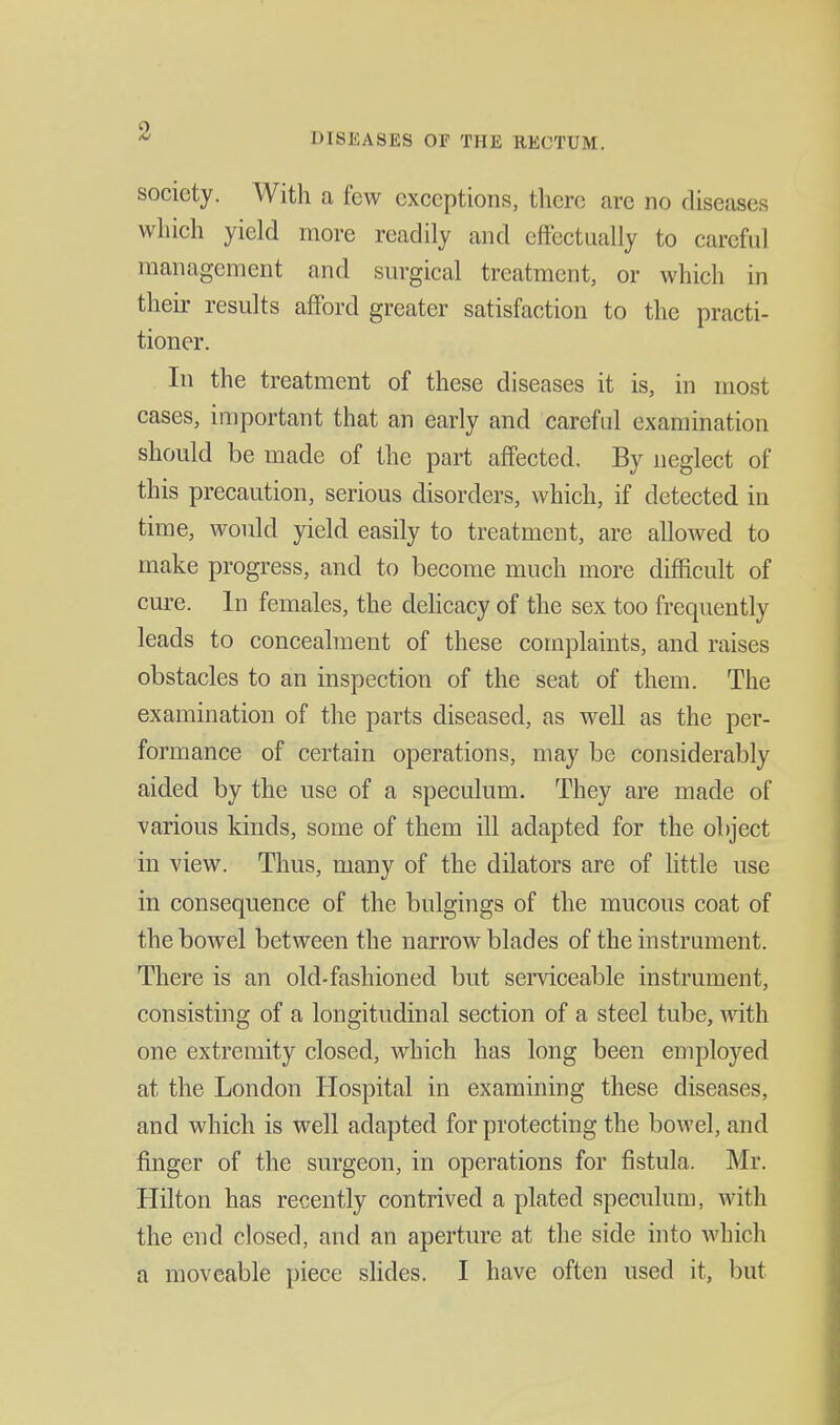 DISEASES OF THE RECTUM. society. With a few exceptions, there are no diseases which yield more readily and effectually to careful management and surgical treatment, or which in their results afford greater satisfaction to the practi- tioner. In the treatment of these diseases it is, in most cases, important that an early and careful examination should be made of the part affected. By neglect of this precaution, serious disorders, which, if detected in time, would yield easily to treatment, are allowed to make progress, and to become much more difficult of cure. In females, the dehcacy of the sex too frequently leads to concealment of these complaints, and raises obstacles to an inspection of the seat of them. The examination of the parts diseased, as well as the per- formance of certain operations, may be considerably aided by the use of a speculum. They are made of various kinds, some of them ill adapted for the object in view. Thus, many of the dilators are of little use in consequence of the bulgings of the mucous coat of the bowel between the narrow blades of the instrument. There is an old-fashioned but semceable instrument, consisting of a longitudinal section of a steel tube, with one extremity closed, which has long been employed at the London Hospital in examining these diseases, and which is well adapted for protecting the bowel, and finger of the surgeon, in operations for fistula. Mr. Hilton has recently contrived a plated speculum, with the end closed, and an aperture at the side into which a moveable piece sUdes. I have often used it, but