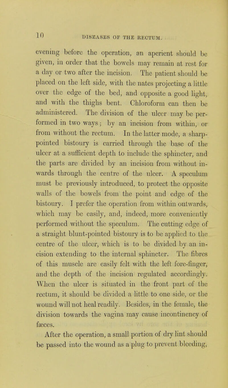 evening before the operation, an aperient sliould be given, in order that the bowels may remain at rest for a day or two after the incision. The patient shoukl be placed on the left side, with the nates projecting a little over the edge of the bed, and opposite a good light, and with the thighs bent. Chloroform can then be administered. The division of the ulcer may be per- formed in two ways; by an incision from within, or from without the rectum. In the latter mode, a sharp- pointed bistoury is carried through the base of the ulcer at a sufficient depth to include the sphincter, and the parts are divided by an incision from without in- wards through the centre of the ulcer. A speculum must be previously introduced, to protect the opposite walls of the bowels from the point and edge of the bistoury. I prefer the operation from within outwards, which may be easily, and, indeed, more conveniently performed without the speculum. The cutting edge of a straight blunt-pointed bistoury is to be applied to the centre of the ulcer, which is to be divided by an in- cision extending to the internal sphincter. The fibres of this muscle are easily felt with the left fore-finger, and the depth of the incision regulated accordingly. When the ulcer is situated in the front part of the rectum, it should be divided a little to one side, or tbe wound will not heal readily. Besides, in the female, the division towards the vagina may cause incontinency of faeces. After the operation, a small portion of dry lint should be passed into the wound as a plug to prevent bleeding.
