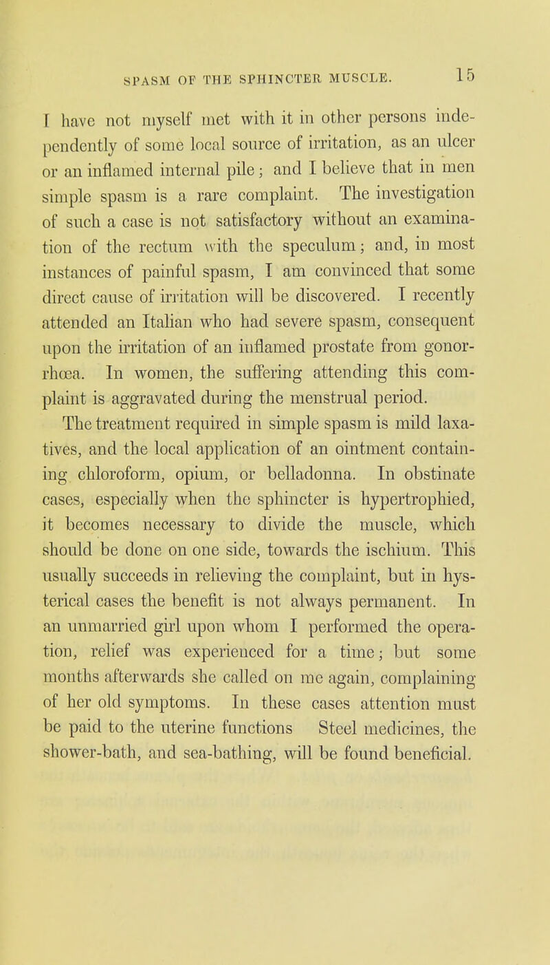 SPASM or THE SPHINCTER MUSCLE. I have not myself met with it in other persons inde- pendently of some local source of irritation, as an ulcer or an inflamed internal pile; and I believe that in men simple spasm is a rare complaint. The investigation of such a case is not satisfactory without an examina- tion of the rectum with the speculum; and, in most instances of painful spasm, I am convinced that some direct cause of irritation will be discovered. I recently attended an Itahan who had severe spasm, consequent upon the irritation of an inflamed prostate from gonor- rhoea. In women, the suffering attending this com- plaint is aggravated during the menstrual period. The treatment required in simple spasm is mild laxa- tives, and the local application of an ointment contain- ing chloroform, opium, or belladonna. In obstinate cases, especially when the sphincter is hypertrophied, it becomes necessary to divide the muscle, which should be done on one side, towards the ischium. This usually succeeds in relieving the complaint, but in hys- terical cases the benefit is not always permanent. In an unmarried giii upon whom I performed the opera- tion, relief was experienced for a time; but some months afterwards she called on me again, complaining of her old symptoms. In these cases attention must be paid to the uterine functions Steel medicines, the shower-bath, and sea-bathing, will be found beneficial.