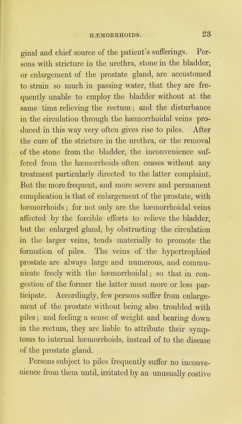 I I HiEMORRHOTDS. 23 ginal and chief source of the patient's sufferings. Per- sons with stricture in the urethra, stone in the bladder, or enlai'gement of the prostate gland, are accustomed to strain so much in passing water, that they are fre- quently unable to employ the bladder without at the same time relieving the rectum; and the disturbance in the ch-culation through the haemorrhoidal veins pro- duced in this way very often gives rise to piles. After the cure of the stricture in the urethra, or the removal of the stone from the bladder, the inconvenience suf- fered from the haemorrhoids often ceases without any treatment particularly directed to the latter complaint. But the more frequent, and more severe and permanent complication is that of enlargement of the prostate, vdth hsemorrhoids; for not only are the haemorrhoidal veins affected by the forcible efforts to relieve the bladder, but the enlarged gland, by obstructing the circulation in the larger veins, tends materially to promote the formation of piles. The veins of the hypertrophied prostate are always large and numerous, and commu- nicate freely with the haemorrhoidal; so that in con- gestion of the former the latter must more or less par- ticipate. Accordingly, few persons suffer from enlarge- ment of the prostate without being also troubled vrith piles; and feehng a sense of weight and bearing down in the rectum, they are liable to attribute their symp- toms to internal haemorrhoids, instead of to the disease of the prostate gland. Persons subject to piles frequently suffer no inconve- nience from them imtil, ii-ritated by an unusually costive