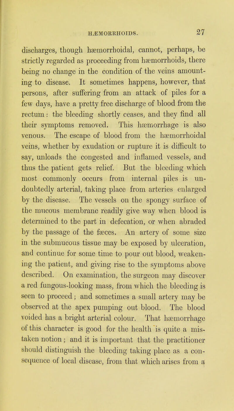 discharges, though hsemorrhoidal, cannot, perhaps, be strictly regarded as proceeding from haemorrhoids, there being no change in the condition of the veins amount- ing to disease. It sometimes happens, however, that persons, after suffering from an attack of piles for a few days, have a pretty free discharge of blood from the rectum: the bleeding shortly ceases, and they find all their symptoms removed. This htemorrhage is also venous. The escape of blood from the haemorrhoidal veins, whether by exudation or rupture it is difficult to say, unloads the congested and inflamed vessels, and thus the patient gets relief. But the bleeding which most commonly occurs from internal piles is un- doubtedly arterial, taking place from arteries enlarged by the disease. The vessels on the spongy surface of the mucous membrane readily give way when blood is determined to the part in defecation, or when abraded by the passage of the faeces. An artery of some size in the submucous tissue may be exposed by ulceration, and continue for some time to pour out blood, weaken- ing the patient, and giving rise to the symptoms above described. On examination, the surgeon may discover a red fungous-looking mass, from which the bleeding is seen to proceed; and sometimes a small artery may be observed at the apex pumping out blood. The blood voided has a bright arterial colour. That haemorrhage of this character is good for the health is quite a mis- taken notion; and it is important that the practitioner should distinguish the bleeding taking place as a con- sequence of local disease, from that which arises from a