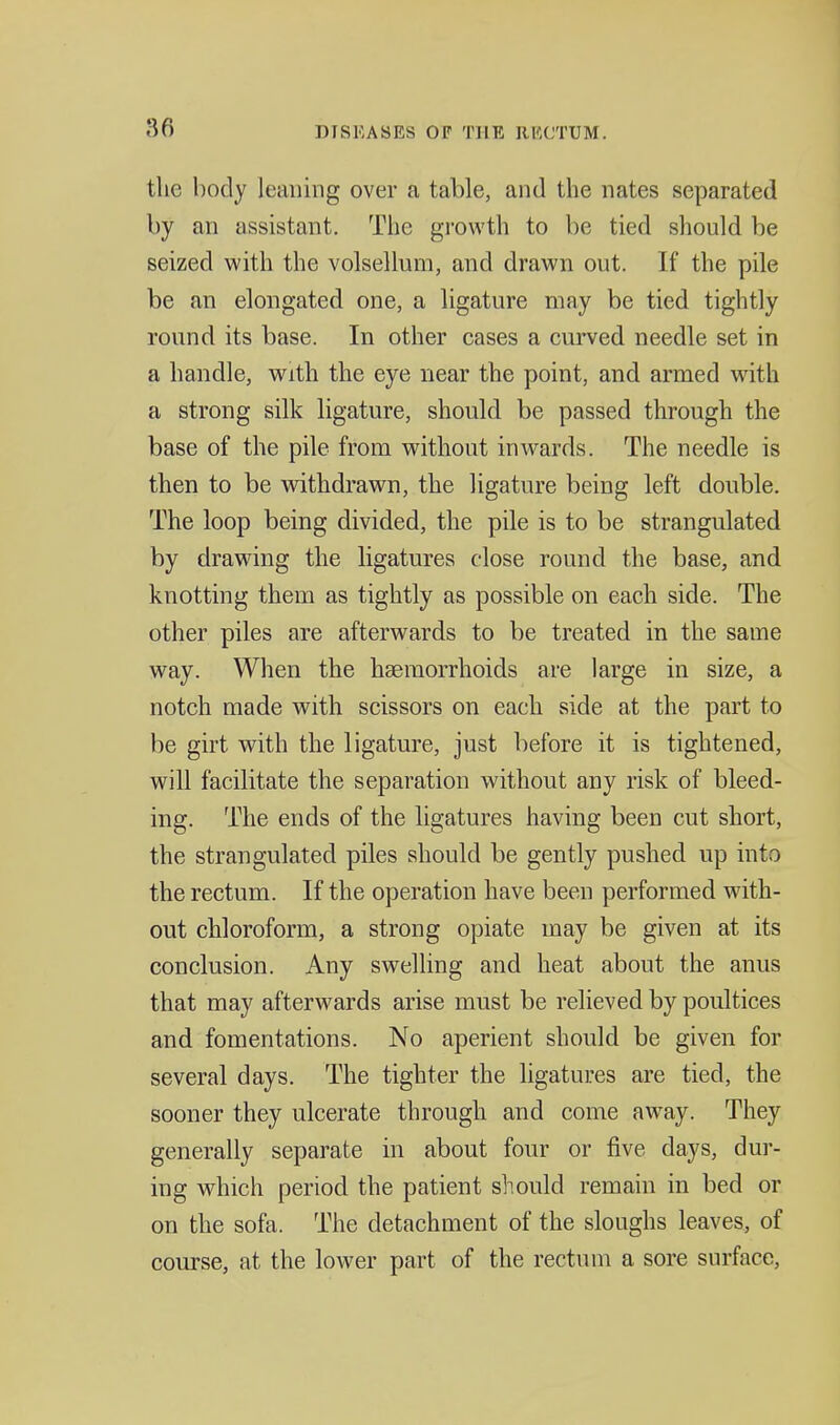 the body leaning over a table, and the nates separated by an assistant. The growth to be tied should be seized with the volsellum, and drawn out. If the pile be an elongated one, a ligature may be tied tightly round its base. In other cases a curved needle set in a handle, with the eye near the point, and armed with a strong silk ligature, should be passed through the base of the pile from without inwards. The needle is then to be withdrawn, the ligature being left double. The loop being divided, the pile is to be strangulated by drawing the ligatures close round the base, and knotting them as tightly as possible on each side. The other piles are afterwards to be treated in the same way. When the haemorrhoids are large in size, a notch made with scissors on each side at the part to be girt with the ligature, just before it is tightened, will facilitate the separation without any risk of bleed- ing. The ends of the ligatures having been cut short, the strangulated piles should be gently pushed up into the rectum. If the operation have been performed with- out chloroform, a strong opiate may be given at its conclusion. Any swelling and heat about the anus that may afterwards arise must be relieved by poultices and fomentations. No aperient should be given for several days. The tighter the ligatures are tied, the sooner they ulcerate through and come away. They generally separate in about four or five days, dur- ing w^hich period the patient should remain in bed or on the sofa. The detachment of the sloughs leaves, of course, at the lower part of the rectum a sore surface.