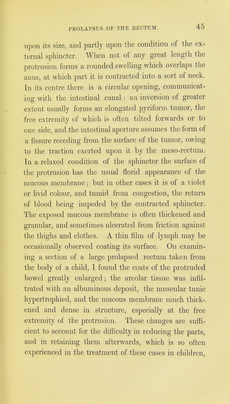 46 upon its size, and partly upon the condition of the ex- ternal sphincter. When not of any great length the protrusion forms a rounded swelling which overlaps the anus, at which part it is contracted into a sort of neck. In its centre there is a circular opening, communicat- ing with the intestinal canal: an inversion of greater extent usually forms an elongated pyriform tumor, the free extremity of which is often tilted forwards or to one side, and the intestinal aperture assumes the form of a fissure receding from the surface of the tumor, owing to the traction exerted upon it by the meso-rectum. In a relaxed condition of the sphincter the surface of the protrusion has the usual florid appearance of the mucous membrane; but in other cases it is of a violet or livid colour, and tumid from congestion, the return of blood being impeded by the contracted sphincter. The exposed mucous membrane is often thickened and granular, and sometimes ulcerated from friction against the thighs and clothes. A thin film of lymph may be occasionally observed coating its surface. On examin- ing a section of a large prolapsed rectum taken from the body of a child, I found the coats of the protruded bowel greatly enlarged; the areolar tissue was infil- trated with an albuminous deposit, the muscular tunic hypertrophicd, and the mucous membrane much thick- ened and dense in structure, especially at the free extremity of the protrusion. These changes are suffi- cient to account for the difficulty in reducing the parts, and in retaining them afterwards, which is so often experienced in the treatment of these cases in children,