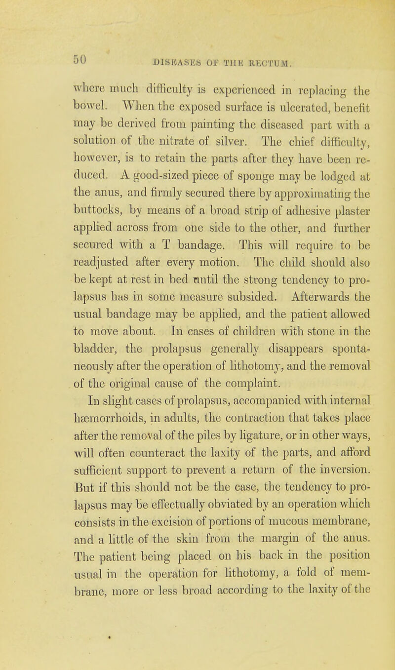 where inuch difficulty is experienced in replacing the bowel. When the exposed surface is ulcerated, benefit may be derived from painting the diseased part with a solution of the nitrate of silver. The chief difficulty, however, is to retain the parts after they have been re- duced. A good-sized piece of sponge may be lodged at the anus, and firmly secured there by approximating the buttocks, by means of a broad strip of adhesive plaster applied across from one side to the other, and further secured with a T bandage. This will require to be readjusted after every motion. The child should also be kept at rest in bed nntil the strong tendency to pro- lapsus has in some measure subsided. Afterwards the usual bandage may be applied, and the patient allowed to move about. In cases of children with stone in the bladder, the prolapsus generally disappears sponta- neously after the operation of lithotomy, and the removal of the original cause of the complaint. In slight cases of prolapsus, accompanied with internal haemorrhoids, in adults, the contraction that takes place after the removal of the piles by ligature, or in other ways, will often counteract the laxity of the parts, and afford sufficient support to prevent a return of the inversion. But if this should not be the case, the tendency to pro- lapsus may be effectually obviated by an operation which consists in the excision of portions of mucous membrane, and a httle of the skin from the margin of the anus. The patient being placed on his back in the position usual in the operation for lithotomy, a fold of mem- brane, more or less broad according to the laxity of the
