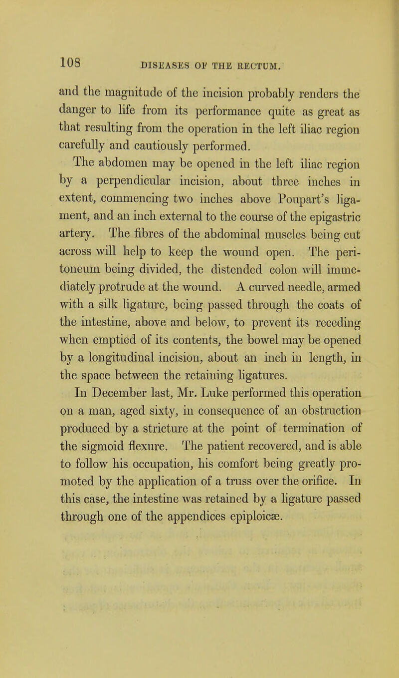 and the magnitude of the incision probably renders the danger to hfe from its performance quite as great as that resulting from the operation in the left iliac region carefully and cautiously performed. The abdomen may be opened in the left ihac region by a perpendicular incision, about three inches in extent, commencing two inches above Poupart's liga- ment, and an inch external to the course of the epigastric artery. The fibres of the abdominal muscles being cut across will help to keep the wound open. The peri- toneum being divided, the distended colon Avill imme- diately protrude at the wound. A curved needle, armed with a silk ligature, being passed through the coats of the intestine, above and below, to prevent its receding when emptied of its contents, the bowel may be opened by a longitudinal incision, about an inch in length, in the space between the retaining ligatures. In December last, Mr. Luke performed this operation on a man, aged sixty, in consequence of an obstruction produced by a stricture at the point of termination of the sigmoid flexure. The patient recovered, and is able to follow his occupation, his comfort being greatly pro- moted by the application of a truss over the orifice. In this case, the intestine was retained by a ligature passed through one of the appendices epiploicae.