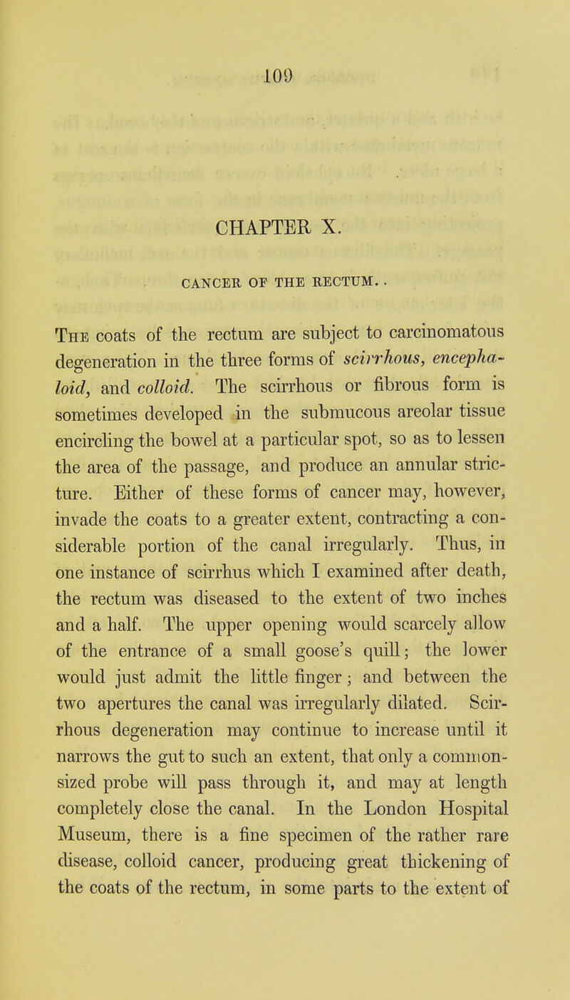 100 CHAPTER X. CANCER OF THE RECTUM. . The coats of the rectum are subject to carcinomatous degeneration in the three forms of scirrhous, encepha- hid, and colloid. The scirrhous or fibrous form is sometimes developed in the submucous areolar tissue encircling the bowel at a particular spot, so as to lessen the area of the passage, and produce an annular stric- ture. Either of these forms of cancer may, however, invade the coats to a greater extent, contracting a con- siderable portion of the canal irregularly. Thus, in one instance of scirrhus which I examined after death, the rectum was diseased to the extent of tw^o inches and a half. The upper opening would scarcely allow of the entrance of a small goose's quill; the lower would just admit the little finger; and between the two apertures the canal was UTCgularly dilated. Scir- rhous degeneration may continue to increase until it narrows the gut to such an extent, that only a common- sized probe will pass through it, and may at length completely close the canal. In the London Hospital Museum, there is a fine specimen of the rather rare disease, colloid cancer, producing great thickening of the coats of the rectum, in some parts to the extent of