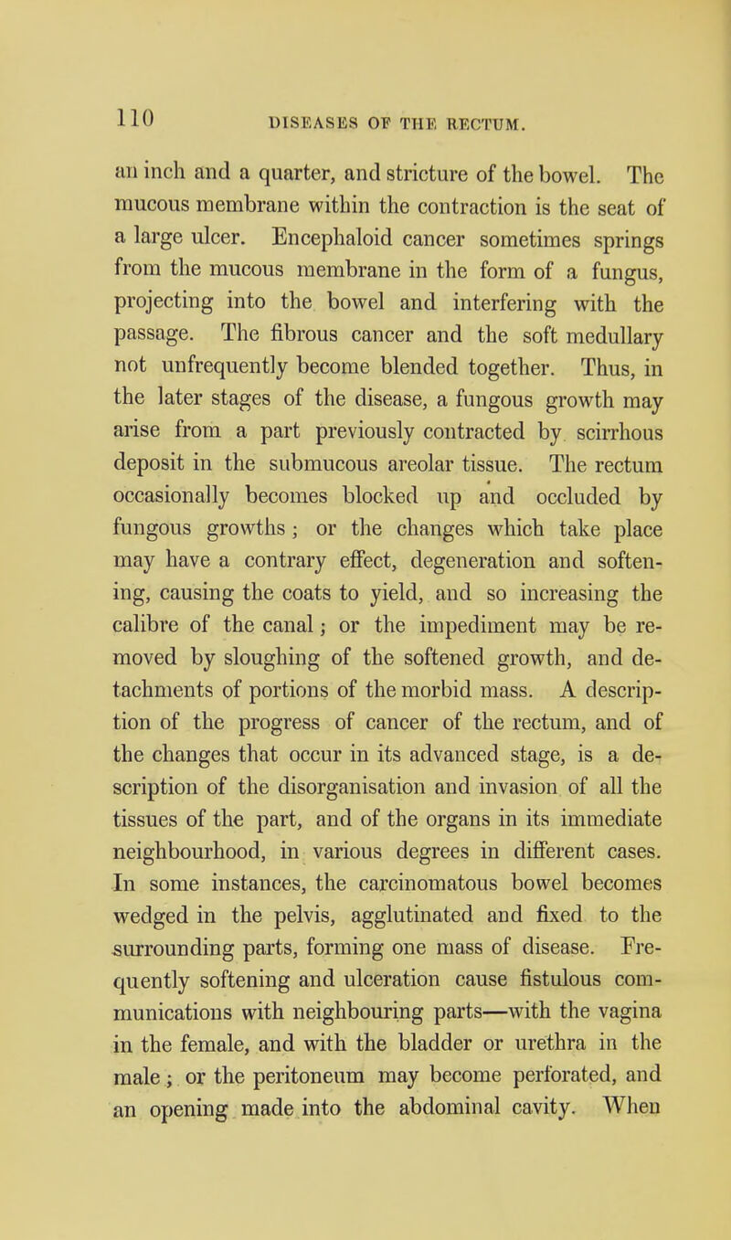 an inch and a quarter, and stricture of the bowel. The mucous membrane within the contraction is the seat of a large ulcer. Encephaloid cancer sometimes springs from the mucous membrane in the form of a fungus, projecting into the bowel and interfering with the passage. The fibrous cancer and the soft medullary not un frequently become blended together. Thus, in the later stages of the disease, a fungous growth may arise from a part previously contracted by scirrhous deposit in the submucous areolar tissue. The rectum occasionally becomes blocked up and occluded by fungous growths ; or the changes which take place may have a contrary effect, degeneration and soften- ing, causing the coats to yield, and so increasing the calibre of the canal; or the impediment may be re- moved by sloughing of the softened growth, and de- tachments of portions of the morbid mass. A descrip- tion of the progress of cancer of the rectum, and of the changes that occur in its advanced stage, is a de- scription of the disorganisation and invasion of all the tissues of the part, and of the organs in its immediate neighbourhood, in various degrees in different cases. In some instances, the carcinomatous bowel becomes wedged in the pelvis, agglutinated and fixed to the surrounding parts, forming one mass of disease. Fre- quently softening and ulceration cause fistulous com- munications with neighbouring parts—with the vagina in the female, and with the bladder or urethra in the male; or the peritoneum may become perforated, and an opening made into the abdominal cavity. When