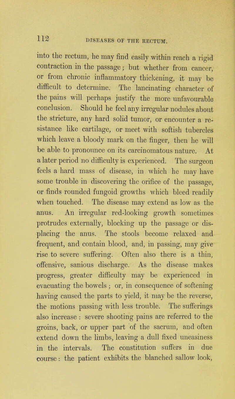 into the rectum, he may find easily within reach a rigid contraction in the passage; but whether from cancer, or from chronic inflammatory thiclcening, it may be difficult to determine. The lancinating character of the pains will perhaps justify the more unfavourable conclusion. Should he feel any irregular nodules about the stricture, any hard solid tumor, or encounter a re- sistance like cartilage, or meet with softish tubercles which leave a bloody mark on the finger, then he will be able to pronovmce on its carcinomatous nature. At a later period no difficulty is experienced. The surgeon feels a hard mass of disease, in which he may have some trouble in discovering the orifice of the passage, or finds rounded fungoid growths which bleed readily when touched. The disease may extend as low as the anus. An irregular red-looking growth sometimes protrudes externally, blocking up the passage or dis- placing the anus. The stools become relaxed and frequent, and contain blood, and, in passing, may give rise to severe suffering. Often also there is a thin, oflfensive, sanious discharge. As the disease makes progress, greater difficulty may be experienced in evacuating the bowels ; or, in consequence of softening having caused the parts to yield, it may be the reverse, the motions passing with less trouble. The sufferings also increase : severe shooting pains are referred to the groins, back, or upper part of the sacrum, and often extend down the limbs, leaving a dull fixed uneasiness in the intervals. The constitution suffers in due course: the patient exhibits the blanched sallow look,