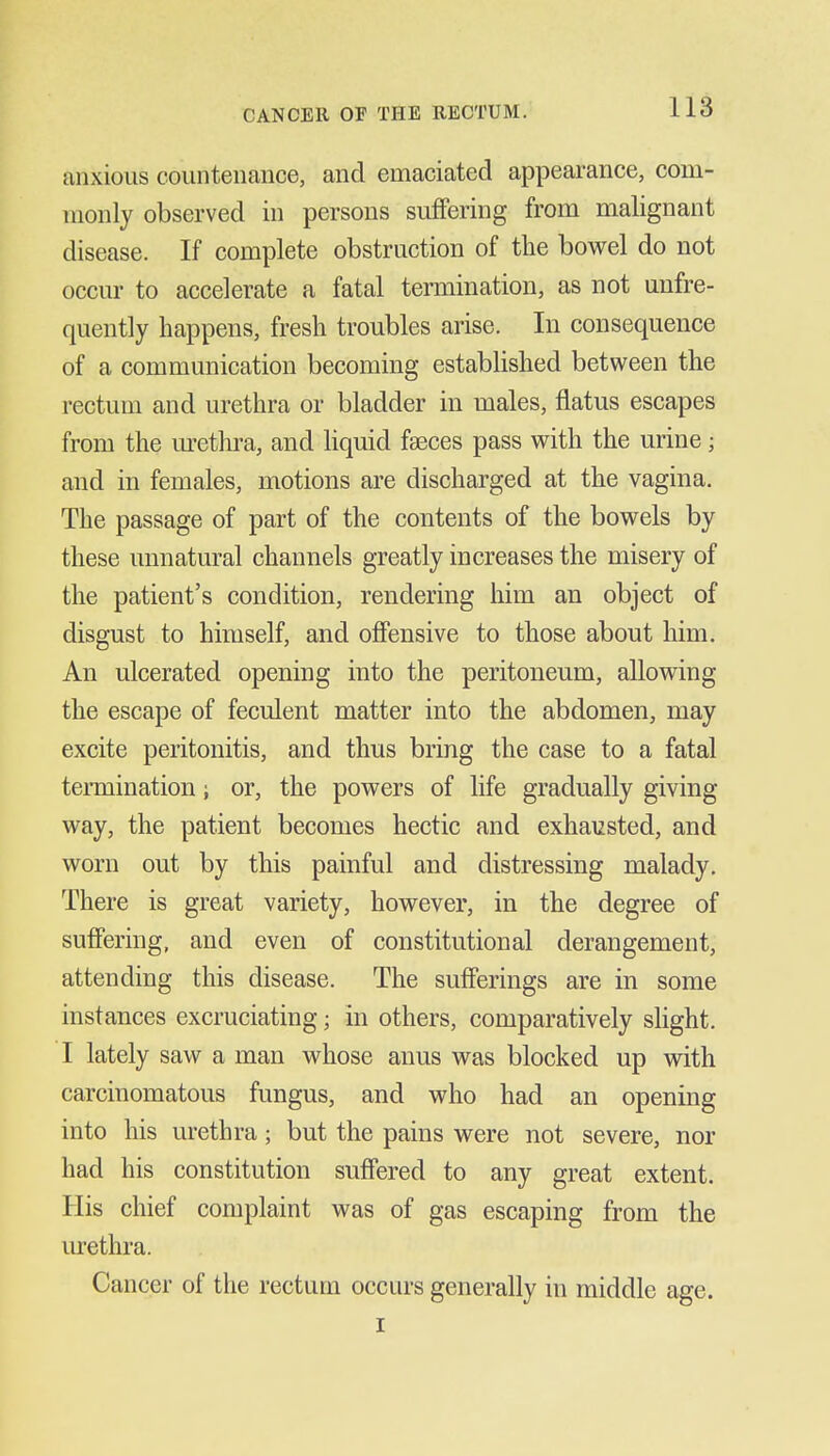 anxious countenance, and emaciated appearance, com- monly observed in persons suffering from malignant disease. If complete obstruction of the bowel do not occur to accelerate a fatal termination, as not uufre- quently happens, fresh troubles arise. In consequence of a communication becoming established between the rectum and urethra or bladder in males, flatus escapes from the m-ethra, and hquid faeces pass with the urine; and in females, motions are discharged at the vagina. The passage of part of the contents of the bowels by these unnatural channels greatly increases the misery of the patient's condition, rendering him an object of disgust to himself, and offensive to those about him. An ulcerated opening into the peritoneum, allowing the escape of feculent matter into the abdomen, may excite peritonitis, and thus bring the case to a fatal termination; or, the powers of life gradually giving way, the patient becomes hectic and exhausted, and worn out by this painful and distressing malady. There is great variety, however, in the degree of suffering, and even of constitutional derangement, attending this disease. The sufferings are in some instances excruciating; in others, comparatively slight. I lately saw a man whose anus was blocked up with carcinomatous fungus, and who had an opening into his urethra; but the pains were not severe, nor had his constitution suffered to any great extent. His chief complaint was of gas escaping from the m-ethra. Cancer of the rectum occurs generally in middle age. I