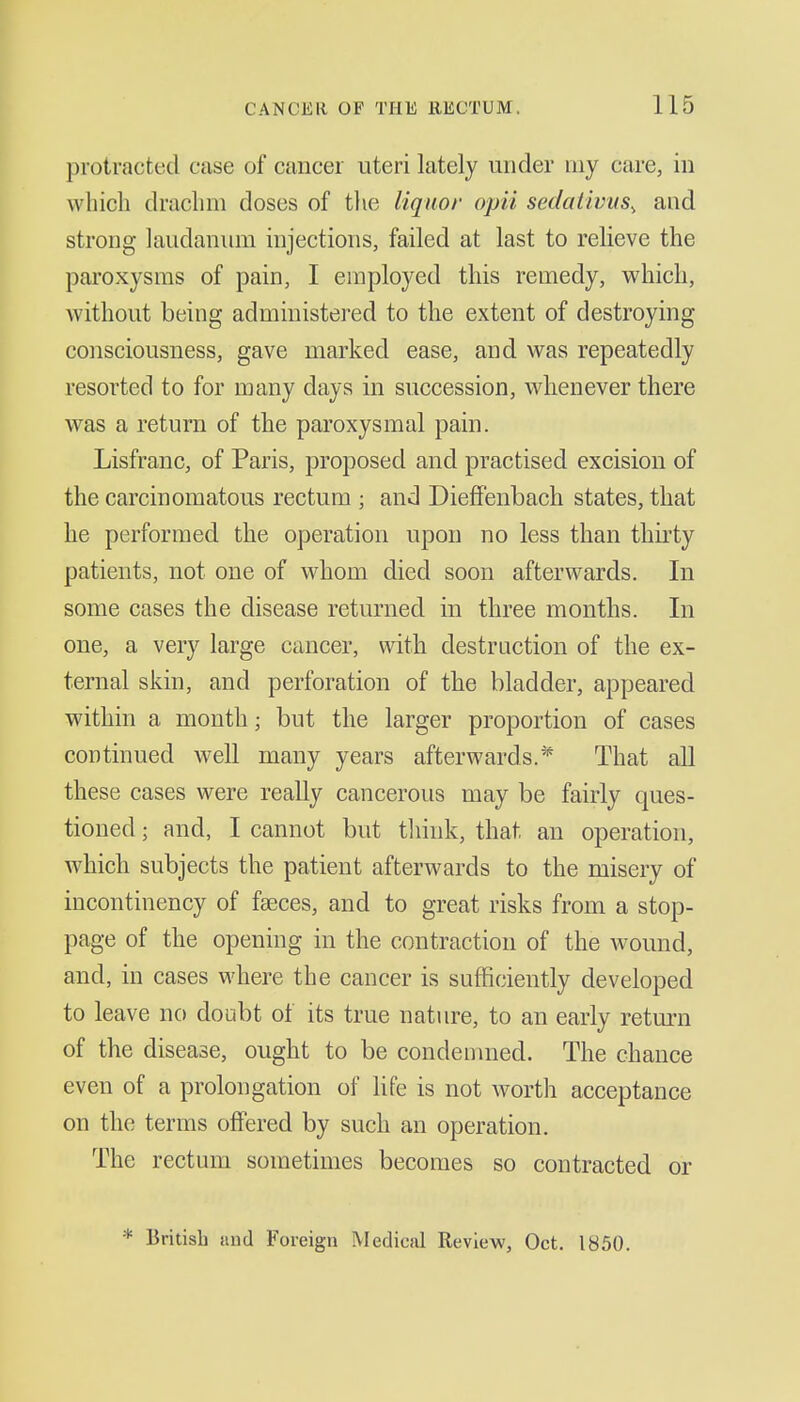 protracted case of cancer uteri lately under my care, in which draclun doses of the liquor opii sedativus, and strong laudanum injections, failed at last to relieve the paroxysms of pain, I employed this remedy, which, without being administered to the extent of destroying consciousness, gave marked ease, and was repeatedly resorted to for many days in succession, whenever there was a return of the paroxysmal pain. Lisfranc, of Paris, proposed and practised excision of the carcinomatous rectum ; and DiefFenbach states, that he performed the operation upon no less than thu'ty patients, not one of whom died soon afterwards. In some cases the disease returned in three months. In one, a very large cancer, with destruction of the ex- ternal skin, and perforation of the bladder, appeared within a month; but the larger proportion of cases continued well many years afterwards.* That all these cases were reaUy cancerous may be fairly ques- tioned ; and, I cannot but tliink, that an operation, which subjects the patient afterwards to the misery of incontinency of faeces, and to great risks from a stop- page of the opening in the contraction of the wound, and, in cases where the cancer is sufficiently developed to leave no doubt of its true nature, to an early return of the disease, ought to be condemned. The chance even of a prolongation of life is not worth acceptance on the terms offered by such an operation. The rectum sometimes becomes so contracted or * British and Foreign Medicd Review, Oct. 1850.