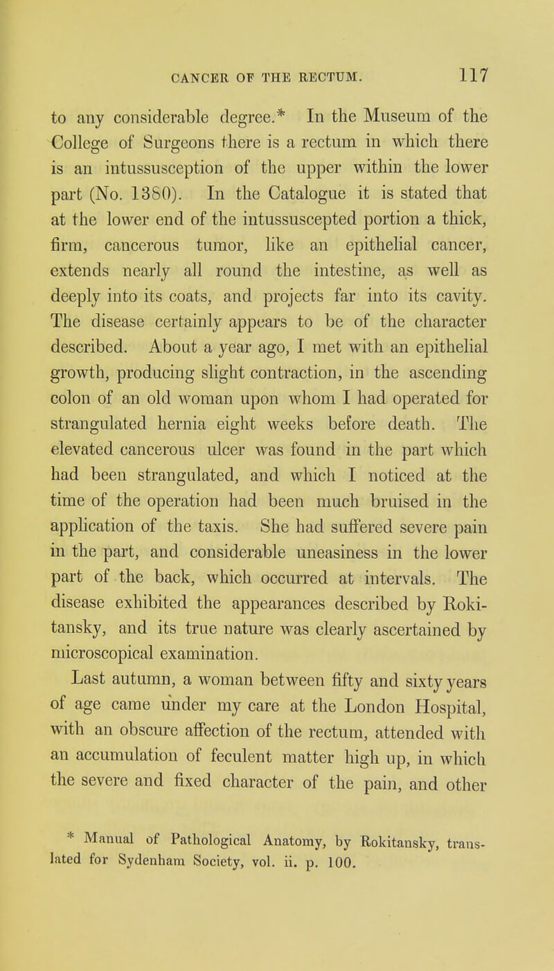 to any considerable degree.* In the Museum of the College of Surgeons there is a rectum in which there is an intussusception of the upper within the lower part (No. 13S0). In the Catalogue it is stated that at the lower end of the intussuscepted portion a thick, firm, cancerous tumor, like an epithelial cancer, extends nearly all round the intestine, as well as deeply into its coats, and projects far into its cavity. The disease certainly appears to be of the character described. About a year ago, I met with an epithelial growth, producing slight contraction, in the ascending colon of an old woman upon whom I had operated for strangulated hernia eight weeks before death. The elevated cancerous ulcer was found in the part which had been strangulated, and which I noticed at the time of the operation had been much bruised in the application of the taxis. She had suffered severe pain in the part, and considerable uneasiness in the lower part of the back, which occurred at intervals. The disease exhibited the appearances described by Roki- tansky, and its true nature was clearly ascertained by microscopical examination. Last autumn, a woman between fifty and sixty years of age came under my care at the London Hospital, with an obscure affection of the rectum, attended with an accumulation of feculent matter high up, in which the severe and fixed character of the pain, and other * Manual of Pathological Anatomy, by Rokitansky, trans- lated for Sydenham Society, vol. ii. p. 100.