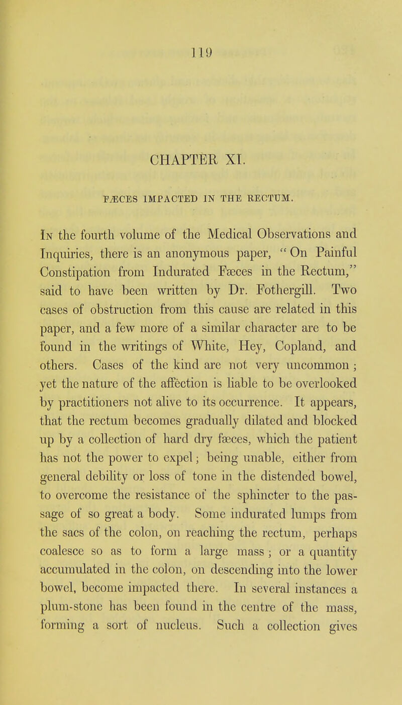 111) CHAPTER XT. MCES IMPACTED IN THE RECTUM. In the fourth volume of tlie Medical Observations and Inquiries, there is an anonymous paper,  On Painful Constipation from Indurated Faeces in the Rectum, said to have been written by Dr. Fothergill. Two cases of obstruction from this cause are related in this paper, and a few more of a similar character are to be found in the writings of White, Hey, Copland, and others. Cases of the kind are not very uncommon ; yet the nature of the affection is liable to be overlooked by practitioners not alive to its occurrence. It appears, that the rectum becomes gradually dilated and blocked up by a collection of hard dry faeces, which the patient has not the power to expel; being unable, either from general debility or loss of tone in the distended bowel, to overcome the resistance of the sphincter to the pas- sage of so great a body. Some indurated lumps from the sacs of the colon, on reaching the rectum, perhaps coalesce so as to form a large mass ; or a quantity accumulated in the colon, on descending into the lower bowel, become impacted there. In several instances a plum-stone has been found in the centre of the mass, forming a sort of nucleus. Such a collection gives