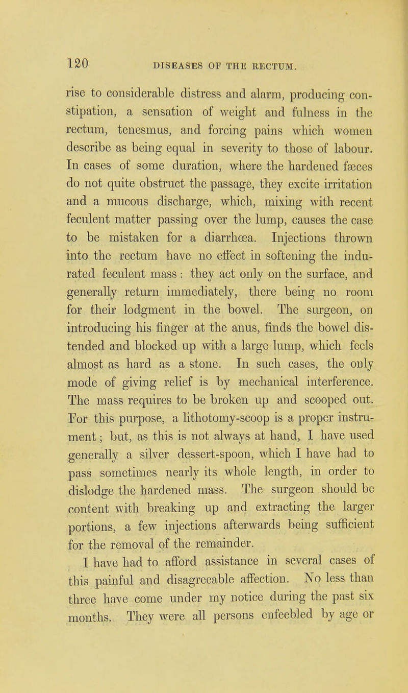 rise to considerable distress and alarm, producing con- stipation, a sensation of weight and fulness in the rectum, tenesmus, and forcing pains which women describe as being equal in severity to those of labour. In cases of some duration, where the hardened fajces do not quite obstruct the passage, they excite irritation and a mucous discharge, which, mixing with recent feculent matter passing over the lump, causes the case to be mistaken for a diarrhcea. Injections thrown into the rectum have no effect in softening the indu- rated feculent mass : they act only on the surface, and generally return immediately, there being no room for their lodgment in the bowel. The surgeon, on introducing his finger at the anus, finds the bowel dis- tended and blocked up with a large lump, which feels almost as hard as a stone. In such cases, the only mode of giving relief is by mechanical interference. The mass requires to be broken up and scooped out. For this purpose, a lithotomy-scoop is a proper instru- ment ; but, as this is not always at hand, I have used generally a silver dessert-spoon, which I have had to pass sometimes nearly its whole length, in order to dislodge the hardened mass. The surgeon should be content with breaking up and extracting the larger portions, a few injections afterwards being sufficient for the removal of the remainder. I have had to afi'ord assistance in several cases of this painful and disagreeable affection. No less than three have come under my notice during the past six months. They were all persons enfeebled by age or