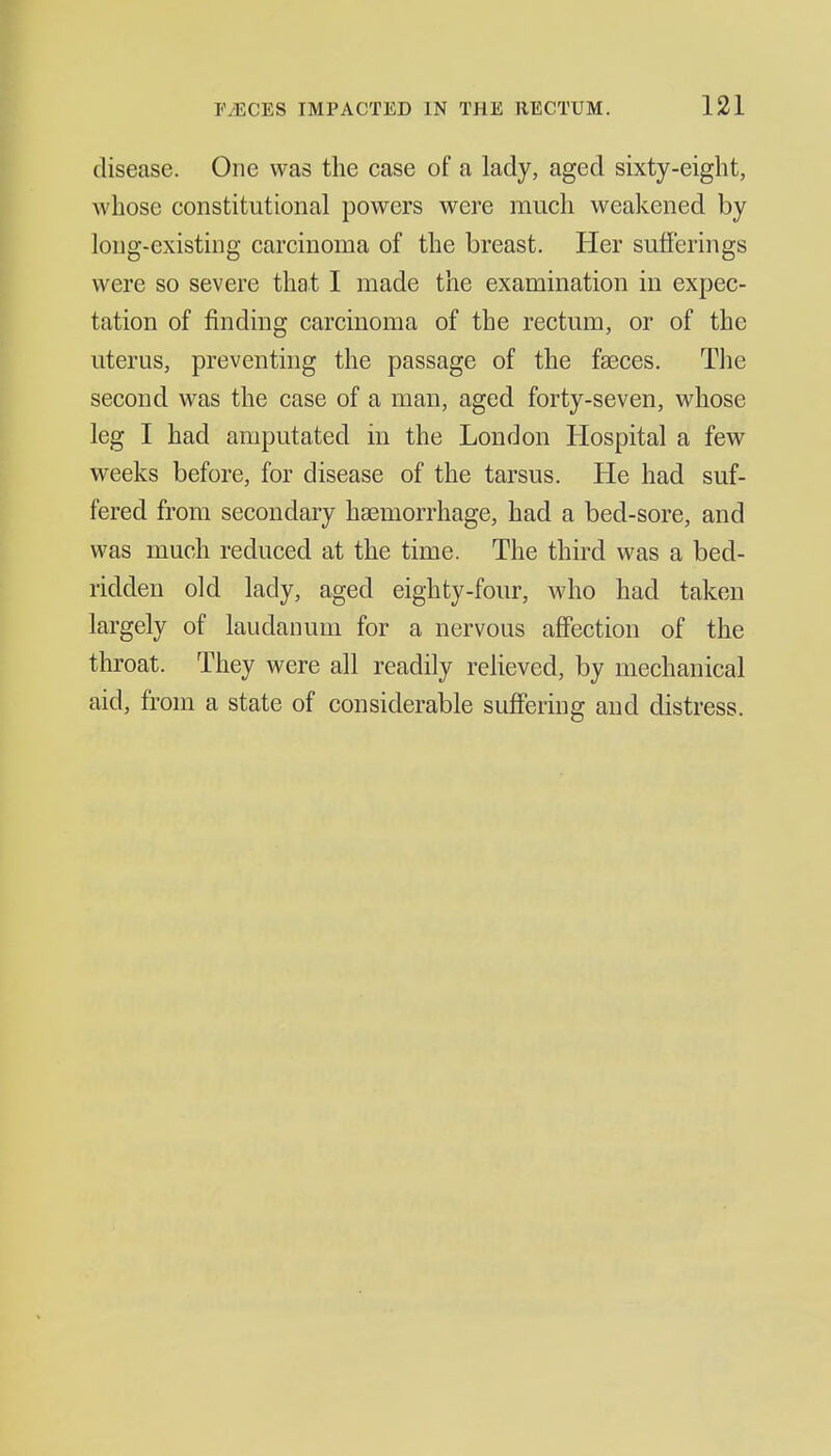 disease. One was the case of a lady, aged sixty-eight, whose constitutional powers were much weakened by long-existing carcinoma of the breast. Her sufferings were so severe that I made the examination in expec- tation of finding carcinoma of the rectum, or of the uterus, preventing the passage of the faeces. Tlie second was the case of a man, aged forty-seven, whose leg I had amputated in the London Hospital a few weeks before, for disease of the tarsus. He had suf- fered from secondary haemorrhage, had a bed-sore, and was much reduced at the time. The third was a bed- ridden old lady, aged eighty-four, who had taken largely of laudanum for a nervous affection of the throat. They were all readily relieved, by mechanical aid, from a state of considerable suffering and distress.