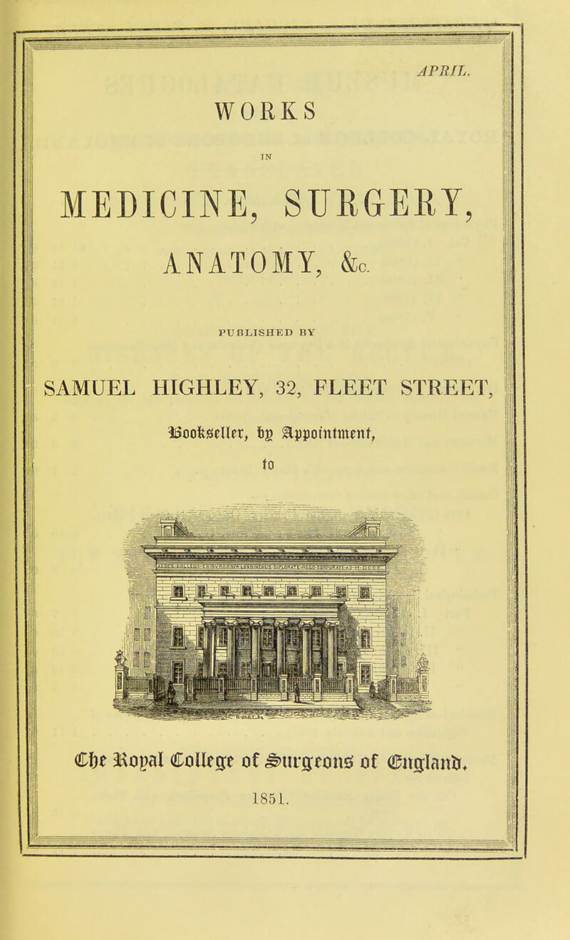 APRIL. WORKS IN MEDICINE, SURGERY ANATOMY, &c. PUBLISHED BY SAMUEL HIGHLEY, 32, FLEET STREET, iSoofeseller, tg appointment, to Cfee <tiopal College of ^m-geonsi of englanti* 1851.