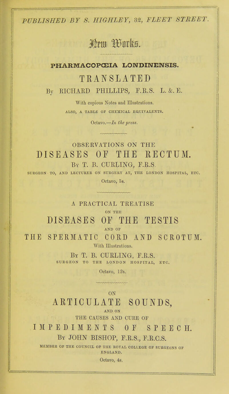 PHARMACOPCEIA LONDINENSIS. TRANSLATED By KICHAED PHILLIPS, P.R.S. L. &. E. With copious Notes and Illustrations. ALSO, A TABLE OF CHEMICAL EaUIVAIiENTS. Octavo.—In the press. OBSERVATIONS ON THE DISEASES OF THE RECTUM. By T. B. curling, F.R.S. SURGEON TO, AND LECTURER ON SURGERY AT, THE LONDON HOSPITAL, ETC. Octavo, 5s. A PRACTICAL TREATISE ON THE DISEASES OF THE TESTIS AND OF THE SPERMATIC CORD AND SCROTUM. With Illustrations. By T. B. curling, E.R.S. SURGEON TO THE LONDON HOSPITAL, ETC. Octavo, 129. ON ARTICULATE SOUNDS, AND ON THE CAUSES AND CURE OF IMPEDIMENTS OP SPEECH. By JOHN BISHOP, P.R.S., P.R.C.S. MEMBER OF THE COUNCIL OF THE ROYAL COLLEGE OF SURGEONS OP ENGLAND. Octavo, 4s.