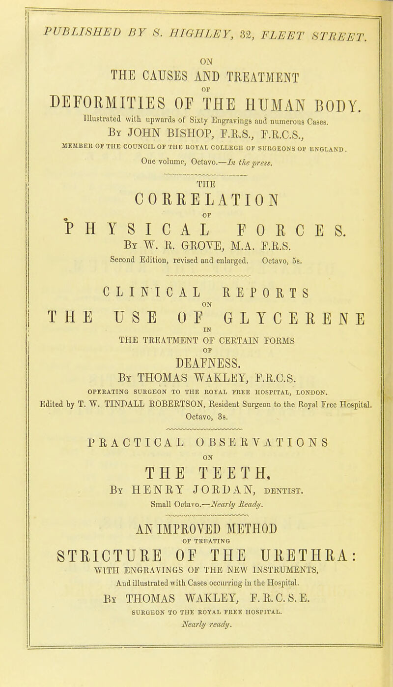 ON THE CAUSES AND TREATMENT OF DEFORMITIES OF THE HUMAN BODY. Illustrated with upwards of Sixty Engravings aud numerous Cases. By JOHN BISHOP, F.E.S, E.R.C.S., MEMBER OF THE COUNCIL OF THE ROYAL COLLEGE OF SlJllGEONS OF ENGLAND. One volume, Octavo.—J« the press. THE CORRELATION OP PHYSICAL FORCES. By W. R. grove, M.A. E.R.S. Second Edition, revised and enlarged. Octavo, 5s. CLINICAL REPORTS ON THE USE OF GLYCERENE IN THE TREATMEMT OF CERTAIN FORMS OF DEAENESS. By THOMAS WAKLEY, E.R.C.S. OPEEATING SURGEON TO THE KOrAL FREE HOSPITAL, LONDON. Edited by T. W. TINDALL ROBERTSON, Resident Surgeon to the Royal Free Hospital. Octavo, 3s. PRACTICAL OBSERYATIONS ON THE TEETH, By HENRY JORDAN, dentist. Small Octavo.—Nearly Beadi/. AN IMPROVED METHOD OF TREATING STRICTURE OF THE URETHRA: WITH ENGRAVINGS OF THE NEW INSTRUMENTS, Aud illustrated with Cases occurriug in the Hospital. By THOMAS WAKLEY, E.R.C.S.E. SURGEON TO THE ROYAL FREE HOSPITAL. Nearly ready.