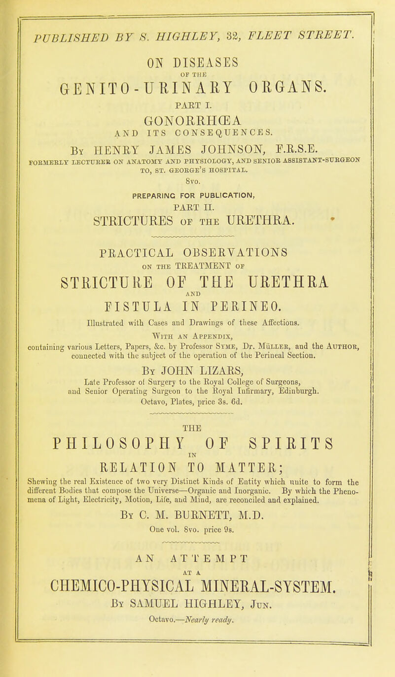 ON DISEASES OF THIC GENITO-UHINARY ORGANS. PAET I. GONORRHGEA AND ITS CONSEQUENCES. By henry JAMES JOHNSON, F.E.S.E. FOEMEKLT LECTUBKE ON ANATOMY AND PHYSIOLOGY, AND SENIOK ASSISTANT-SUEGEON TO, ST. GEOEGE's hospital. 8vo. PREPARING FOR PUBLICATION, PART II. STRICTURES of the URETHRA. PRACTICAL OBSERVATIONS ON THE treatment of STRICTURE OF THE URETHRA AND EISTULA IN PERINEO. Illustrated with Cases and Drawings of tliese Affections. With an Appendix, containing various Letters, Papers, &c. by Professor Syme, Dr. MiIller, and the Author, connected with the subject of the operation of the Perineal Section. By JOHN LIZARS, Late Professor ol Surgery to the Eoyal College of Surgeons, and Senior Operating Surgeon to the lloyal Infirmary, Edinburgh. Octavo, Plates, price 3s. 6d. THE PHILOSOPHY OF SPIRITS IN RELATION TO MATTER; Shewing the real Existence of two very Distinct Kinds of Entity which unite to form the different Bodies tiiat compose the Universe—Organic and Inorganic. By which the Pheno- mena of Light, Electricity, Motion, Life, and Miud, are reconciled and explained. By C. M. BURNETT, M.D. One vol. 8vo. price 9s. AN ATTEMPT AT A CHEMICO-PHYSICAL MINERAL-SYSTEM. By SAMUEL HIGHLEY, Jun. Octavo.—Vearhj ready.