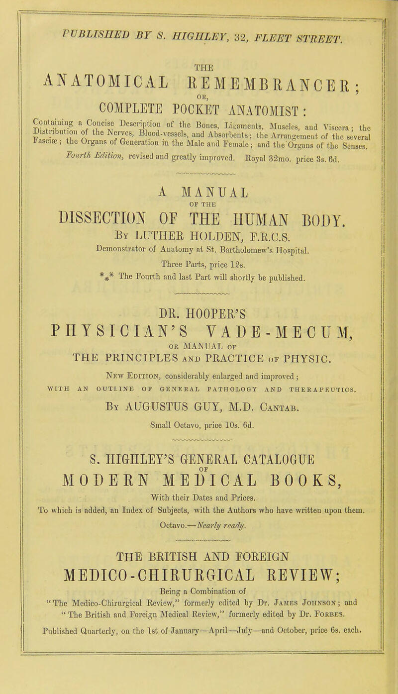 THE ANATOMICAL EE ME MB RANGER ; OR, COMPLETE POCKET ANATOMIST: CoMlaining a Concise Description of the Bones, Ligaments, Muscles, and Viscera; the S I jr n ' ^Tr'' ''d Absorbents; the Arrangement of the several iMsciaj; the Organs of Generation ra the Male and Female; and the Organs of the Senses. Fourih Edition, revised and greatly improved. Royal 32mo. price 3s. 6d. I' A MANUAL OF THE DISSECTION OF THE HUMAN BODY. By LUTHER HOLDEN, E.KC.S. Demonstrator of Anatomy at St. Bartholomew's Hospital. Three Parts, price 12s. *** The Fourth and last Part vrill shortly be published. DR. HOOPER'S PHYSICIAN'S VADE-MECUM, OR MANUAL 0? THE PRINCIPLES and PRACTICE or PHYSIC. New Edition, considerably enlarged and improved ; WITH AN OUTLINE OF GENERAL PATHOLOGY AND THERAPEUTICS. By AUGUSTUS GUY, M.D. Cantab. Small Octavo, price 10s. 6d. S. HIGHLEY'S GENERAL CATALOGUE OF MODERN MEDICAL BOOKS, With their Dates and Prices. To which is added, an Index of Subjects, with the Authors who have written upon them. Octavo.— Nearly ready. THE BRITISH AND FOREIGN MEDICO-CHIRURGICAL REVIEW; Being a Combination of The Medico-Chirurgical Review, formerly edited by Dr. James Johnson; and  The British and Foreign Medical Review, formerly edited by Dr. Fojibes. Published Quarterly, on the 1st of January—April—July—and October, price 6s. each.