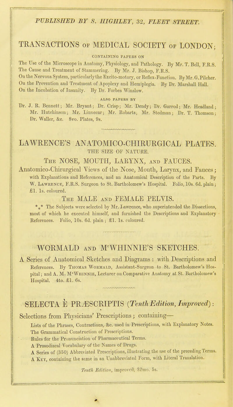 TRANSACTIONS of MEDICAL SOCIETY of LONDON; CONTAINING PAPERS ON The Use of the Microscope in Anatomy, Physiology, and Pathology. By Mr. T. Bell, F.R.S. The Cause and Treatment of Stammering. By Mr. J. Bishop, F.R.S. On the Nervous System, particularly the Excito-motory, or Reflex-Function. By Mr. G.Pilcher. Ou the Prevention and Treatment of Apoplexy and Hemiplegia. By Dr. Marshall Hall. On the Incubation of Insanity. By Dr. Forbes Winslow. ALSO PAPERS BY Dr. J. R. Bennett; Mr. Bryant; Dr. Crisp; Mr. Dendy; Dr. Garrod; Mr. Headland; Mr. Hutchinson; Mr. Linneear; Mr. Robarts; Mr. Stedman; Dr. T. Thomson; Dr. Waller, &c. 8vo. Plates, 9s. LAWRENCE'S ANATOMICO-CHIRURGICAL PLATES. THE SIZE OF NATURE. The nose, MOUTH, LARYNX, and FAUCES. Anatomico-Chirurgical Yiews of the Nose, Mouth, Larynx^ and Eauces; with Explanations and References, and an Anatomical Description of the Parts. By W. LAWRENCTi:, F.R.S. Surgeon to St. Bartholomew's Hospital. Folio, 10s. 6d. plain; £1. Is. coloured. The MALE and EEMALE PELYIS. *^* The Subjects were selected by Mr. Jiawrence, who superintended the Dissections, most of which he executed himself, and furnished the Descriptions and Explanatory References. Folio, 10s. 6d. plain; £1. Is. coloured. YV^ORMALD and M'^WHINNIE'S SKETCHES. A Series of Anatomical Sketches and Diagrams : with Descriptions and References. By Thomas Wormald, Assistant-Surgeon to St. Bartholomew's Hos- pital ; and A. M. M'^Whinnie, Lecturer ou Comparative Anatomy at St. Bartholomew's Hospital. 4to. £1. 6s. SELECTA E PRyESCRIPTIS {Tenth Ediiion, Improved) Selections from Physicians' Prescriptions ; containing— Lists of the Phrases, Contractions, &c. used in Prescriptions, with Explanatory Notes. The Grammatical Construction of Prescriptions. Rules for the Pronunciation of Pharmaceutical Terms. A Prosodiaeal Vocabulary of the Names of Drugs. A Series of (350) Abbreviated Prescriptions, illustratiug the use of the preceding Terms. A Key, containing the same in an Unabbreviated Form, with Literal Translation. Tenth Ediftoti, improved, 32mo. 5s.