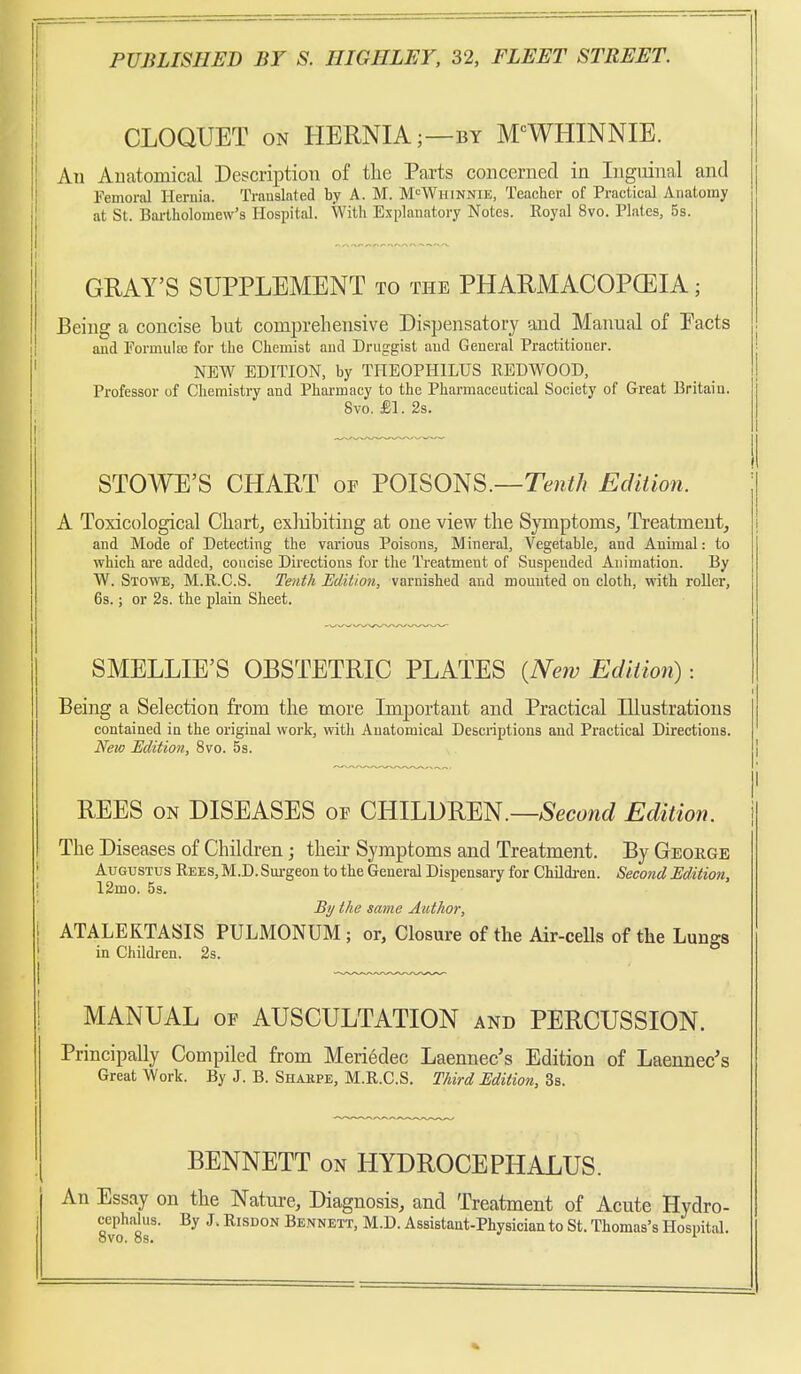 CLOQUET ON HERNIA;—BY M-^WHINNIE. Au Auatomical Description of tlie Parts concerned in Inguinal and Pemoral Hernia. Trauslated by A. M. M^Whinnie, Teacher of Practical Anatomy at St. Bartholomew's Hospital. With Explanatory Notes. Royal 8vo. Plates, 5s. GRAY'S SUPPLEMENT to the PHARMACOPCEIA ; Being a concise but comprehensive Dispensatory and Manual of Pacts and Formulaj for the Chemist and Druggist aud General Practitioner. NEW EDITION, by THEOPHILUS REDWOOD, Professor of Chemistry and Pharmacy to the Pharmaceutical Society of Great Britain. 8vo. £1. 2s. STOWE'S CHART of VOl^Om.—Tenth Ediiion. A Toxicological Charts exliibitiug at one view the Symptoms, Treatment, and Mode of Detecting the various Poisons, Mineral, Vegetable, and Animal: to which are added, concise Directions for the Treatment of Suspended Animation. By W. Stowe, M.R.C.S. Tenth Edition, varnished and mouuted on cloth, with roller, 6s.; or 2s. the plain Sheet. SMELLIE'S OBSTETRIC PLATES {New Ediiion): Being a Selection from the more Imj)ortant and Practical Illustrations contained in the original work, witli Anatomical Descriptions and Practical Directions. New Edition, 8vo. 5s. REES ON DISEASES of CHILDREN.—^Secowc^ Edition. The Diseases of Children; their Symptoms and Treatment. By George Augustus Rees, M.D. Surgeon to the General Dispensary for Childi-en. Second Edition, 12mo. 58. Bi/ the same Author, ATALEKTASIS PULMONUM ; or, Closure of the Air-cells of the Lungs in Children. 2s. MANUAL OF AUSCULTATION and PERCUSSION. Principally Compiled from Meriedec Laennec's Edition of Laennec's Great Work. By J. B. Shakpe, M.R.C.S. Third Edition, 3s. BENNETT on HYDROCEPHALUS. An Essay on the Natm-e, Diagnosis, and Treatment of Acute Hydro- 8v'o8r' ^' Bennett, M.D. Assistant-Physician to St. Thomas's Hospital.