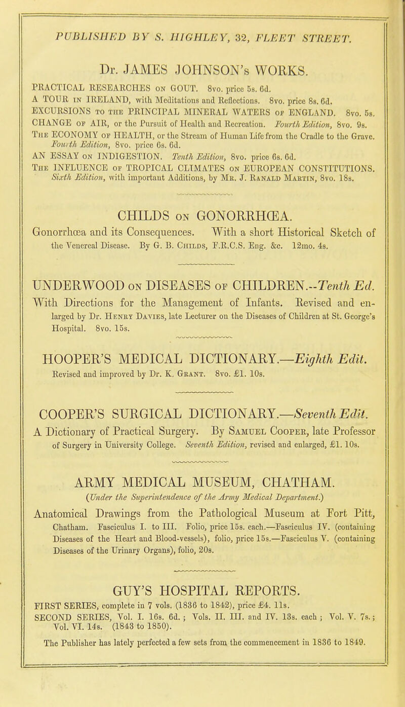 Dr. JAMES JOHNSON'S WORKS. PRACTICAL llESEARCHES on GOUT. 8vo. price 5s. Cd. A TOUR IN IRELAND, with Meditations and Rcllections. 8vo. price Ss. 6d. EXCURSIONS TO THE PRINCIPAL MINERAL WATERS of ENGLAND. 8vo. 5s. CHANGE OP AIR, or the Pursuit of Health and Recreation. Fourt/i Edition, 8vo. 98. The ECONOMY of HEALTH, or the Stream of Human Life from the Cradle to the Grave. Fourth Edition, Svo. price Gs. 6d. AN ESSAY on INDIGESTION. Tenth Editio7i, 8vo. price 6s. 6d. The INFLUENCE of TROPICAL CLIMATES on EUROPEAN CONSTITUTIONS. Sixth Edition, with important Additions, by Me. J. Ranald Maetin, Svo. I8s. CHILDS ON GONORRHCEA. GouorrlicEa and its Consequences. With a short Historical Sketch of the Venereal Disease. By G. B. Childs, E.R.C.S. Eng. &c. I2mo. 4s. UNDERWOOD on DISEASES of CHILDREN.-Te«i/i Ed. With Directions for the Management of Infants. Kevised and en- larged by Dr. Heney Davies, late Lecturer on the Diseases of Children at St. George's Hospital. 8vo. I5s. HOOPER'S MEDICAL mUYlO^KRY.—Eighth Edit. Revised and improved by Dr. K. Geant. 8vo. £1. 10s. COOPER'S SURGICAL mOlYlO^KRY.—Seventh Ed it. A Dictionary of Practical Surgery. By Samuel Coopee, late Professor of Surgery in University College. Seventh Edition, revised and enlarged, £1.10s. ARMY MEDICAL MUSEUM, CHATHAM. (JJnder the Superintendence of the Army Medical Department^ Anatomical Drawings from the Pathological Museum at Port Pitt, Chatham. Fasciculus I. to III. Folio, price 15s. each.—Fasciculus IV. (containing Diseases of the Heart and Blood-vessels), folio, price 15s.—Fasciculus V. (containing Diseases of the Urinary Organs), folio, 30s. GUY'S HOSPITAL REPORTS. FIRST SERIES, complete in 7 vols. (1836 to 1842), price £4. lis. SECOND SERIES, Vol. I. 16s. 6d. ; Vols. II. III. and IV. 13s. each ; Vol. V. 7s.; VoL VL 14s. (1843 to 1850). The Publisher has lately perfected a few sets from the commencement in 1836 to 1849.