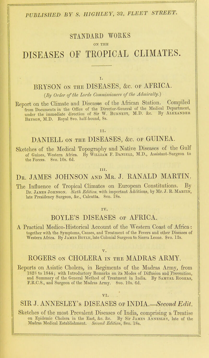 STANDARD WORKS ON THE DISEASES OF TROPICAL CLIMATES. BRYSON ON THE DISEASES, &c. of AFRICA. {Si/ Order of the Lords Commissioners of the Admiralty^ Eeport on the Climate and Diseases of the African Station. Compiled from Documents in the Office of the Director-General of the Medical Department, under the immediate direction of Sir W. Buknett, M.D. &c. By AiEXiNDER Beyson, M.D. Eoyal 8vo. half-bound, 8s. II. DANIELL ON THE DISEASES, &c. of GUINEA. Sketches of the Medical Topography and Native Diseases of the Gulf of Guinea, Western Africa. By William F. Daniell, M.D., Assistant-Sui-geon to the Forces. 8vo. 10s. 6d. III. Dr. JAMES JOHNSON and Mr. J. RANALD MARTIN. The Influence of Tropical Climates on European Constitutions. By Dr. James Johnson. Sixth Edition, with impoi-taut Additions, by Mr. J. R. Martin, late Presidency Sm-geon, &c., Calcutta. 8vo. 18s. IV. BOYLE'S DISEASES or AERICA. A Practical Medico-Historical Account of the Western Coast of Africa: together with the Symptoms, Causes, and Treatment of the Fevers and other Diseases of Western Africa. By James Boyle, late Colonial Sm-geon to Sierra Leone. Bvo. 13s. V. ROGERS ON CHOLERA in the MADRAS ARMY. Reports on Asiatic Cholera, in Eegiments of the Madras Army, from 1823 to 1844; with Introductory Remarks on its Modes of Diffusion and Prevention, and Summary of the General Method of Treatment in India. By Samuel Rogers, F.R.C.S., and Surgeon of the Madras Anny. 8vo. 10s. 6d. VI. SIR J. ANNESLEY's DISEASES of l^mk.—Second Edit. Sketches of the most Prevalent Diseases of India, comprising a Treatise on Epidemic Cholera in the East, &c. &c. By Sir James Annesley, late of the Madras Medical Establishment. Second Edition, Bvo. 18s.