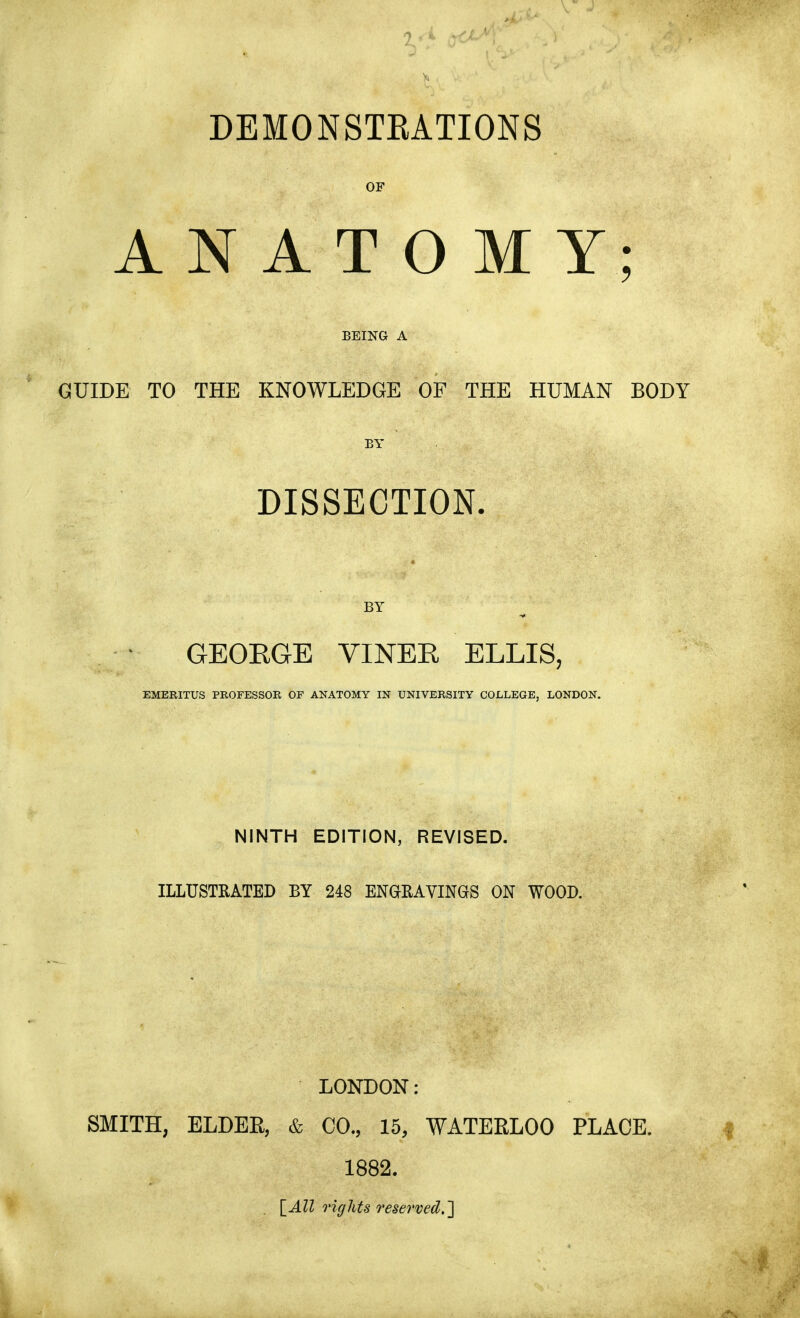 DEMONSTRATIONS OF ANATOMY; GUIDE TO THE KNOWLEDGE OF THE HUMAN BODY DISSECTION. GEOEGE VINEE ELLIS, EMERITUS PROFESSOR OF ANATOMY IN UNIVERSITY COLLEGE, LONDON. NINTH EDITION, REVISED. ILLUSTRATED BY 248 ENGRAVINGS ON WOOD. LONDON: SMITH, ELDER, & CO., 15, WATERLOO PLACE. 1882. . [All rights reserved.]