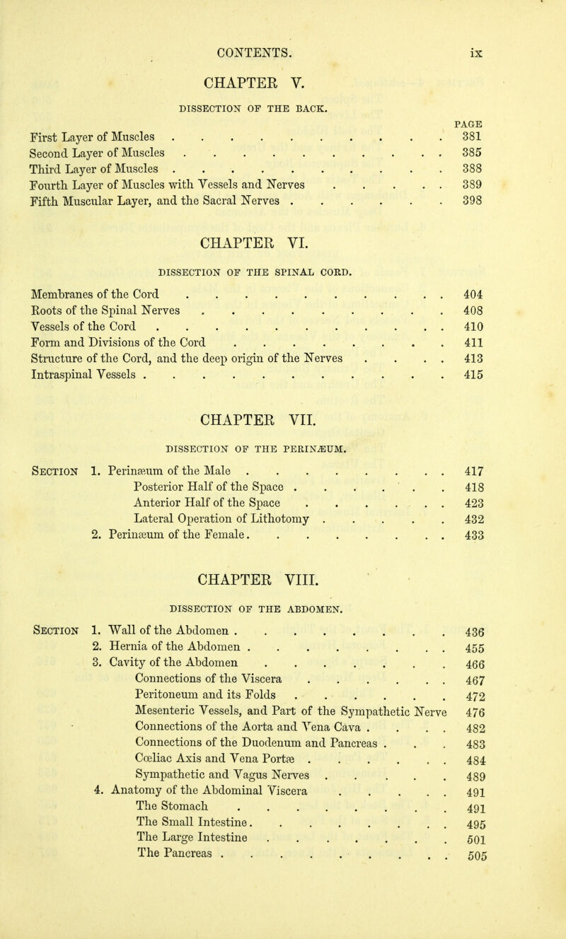 CHAPTER V. DISSECTION OF THE BACK. PAGE First Layer of Muscles 381 Second Layer of Muscles 385 Third Layer of Muscles . . 388 Fourth Layer of Muscles with Vessels and Nerves . . . . . 389 Fifth Muscular Layer, and the Sacral Nerves 398 CHAPTER VI. DISSECTION OF THE SPINAL CORD. Membranes of the Cord ..404 Roots of the Spinal Nerves 408 Vessels of the Cord 410 Form and Divisions of the Cord . . . - . . . .411 Structure of the Cord, and the deep origin of the Nerves . . . . 413 Intraspinal Vessels 415 CHAPTER VII. DISSECTION OF THE PERINEUM. Section 1. Perineum of the Male 417 Posterior Half of the Space . . . . . 418 Anterior Half of the Space 423 Lateral Operation of Lithotomy . . . . .432 2. Perineum of the Female 433 CHAPTER VIII. DISSECTION of the abdomen. Section 1. Wall of the Abdomen 436 2. Hernia of the Abdomen 455 3. Cavity of the Abdomen 466 Connections of the Viscera 467 Peritoneum and its Folds . . .... 472 Mesenteric Vessels, and Part of the Sympathetic Nerve 476 Connections of the Aorta and Vena Cava . . . . 482 Connections of the Duodenum and Pancreas . . .483 Cceliac Axis and Vena Portte 484 Sympathetic and Vagus Nerves . . . . .489 4. Anatomy of the Abdominal Viscera 491 The Stomach 491 The Small Intestine 495 The Large Intestine 501 The Pancreas • . . 505