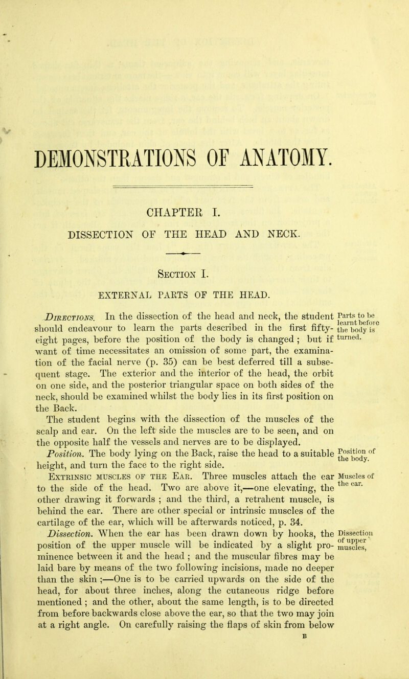 DEMONSTRATIONS OF ANATOMY. CHAPTER I. DISSECTION OF THE HEAD AND NECK. Section I. EXTERNAL PARTS OF THE HEAD. Directions. In the dissection of the head and neck, the student Parts to be should endeavour to learn the parts described in the first fifty- the body is eight pages, before the position of the body is changed ; but if turned- want of time necessitates an omission of some part, the examina- tion of the facial nerve (p. 35) can be best deferred till a subse- quent stage. The exterior and the interior of the head, the orbit on one side, and the posterior triangular space on both sides of the neck, should be examined whilst the body lies in its first position on the Back. The student begins with the dissection of the muscles of the scalp and ear. On the left side the muscles are to be seen, and on the opposite half the vessels and nerves are to be displayed. Position. The body lying on the Back, raise the head to a suitable J^e Sody°f height, and turn the face to the right side. Exteinsic muscles of the Ear. Three muscles attach the ear Muscles of to the side of the head. Two are above it,—one elevating, the the ear* other drawing it forwards ; and the third, a retrahent muscle, is behind the ear. There are other special or intrinsic muscles of the cartilage of the ear, which will be afterwards noticed, p. 34. Dissection. When the ear has been drawn down by hooks, the Dissection position of the upper muscle will be indicated by a slight pro- muscFesj minence between it and the head ; and the muscular fibres may be laid bare by means of the two following incisions, made no deeper than the skin ;—One is to be carried upwards on the side of the head, for about three inches, along the cutaneous ridge before mentioned ; and the other, about the same length, is to be directed from before backwards close above the ear, so that the two may join at a right angle. On carefully raising the flaps of skin from below