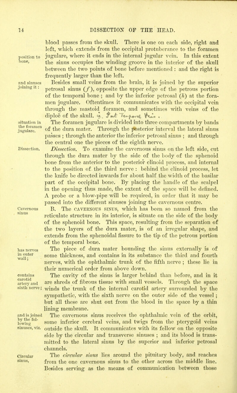 blood passes from the skull. There is one on each side, right and left, which extends from the occipital protuberance to the foramen position to jugulare, where it ends in the internal jugular vein. In this extent bone, i\ie sinus occupies the winding groove in the interior of the skull between the two points of bone before mentioned : and the right is frequently larger than the left, and sinuses Besides small veins from the brain, it is joined by the superior jommgit: petr0sal sinus (/), opposite the upper edge of the petrous portion of the temporal bone ; and by the inferior petrosal (Ji) at the fora- men jugulare. Oftentimes it communicates with the occipital vein through the mastoid foramen, and sometimes with veins of the diploe of the skull, f*J: Tt^jc*^ „, situation in The foramen jugulare is divided into three compartments by bands ligu^are!11611 °£ ^ne dura mater. Through the posterior interval the lateral sinus passes ; through the anterior the inferior petrosal sinus ; and through the central one the pieces of the eighth nerve. Dissection. Dissection. To examine the cavernous sinus on the left side, cut through the dura mater by the side of the body of the sphenoid bone from the anterior to the posterior clinoid process, and internal to the position of the third nerve : behind the clinoid process, let the knife be directed inwards for about half the width of the basilar part of the occipital bone. By placing the handle of the scalpel in the opening thus made, the extent of the space will be defined. A probe or a blow-pipe will be required, in order that it may be passed into the different sinuses joining the cavernous centre. Cavernous B. The cavernous sinus, which has been so named from the reticulate structure in its interior, is situate on the side of the body of the sphenoid bone. This space, resulting from the separation of the two layers of the dura mater, is of an irregular shape, and extends from the sphenoidal fissure to the tip of the petrous portion of the temporal bone, lias nerves The piece of dura mater bounding the sinus externally is of in outer some thickness, and contains in its substance the third and fourth wall nerves, with the ophthalmic trunk of the fifth nerve ; these lie in their numerical order from above down, contains The cavity of the sinus is larger behind than before, and in it arteryand are shreds of fibrous tissue with small vessels. Through the space sixth nerve; winds the trunk of the internal carotid artery surrounded by the sympathetic, with the sixth nerve on the outer side of the vessel ; but all these are shut out from the blood in the space by a thin lining membrane. and is joined The cavernous sinus receives the ophthalmic vein of the orbit, lowingM some inferior cerebral veins, and twigs from the pteiygoid veins sinuses, viz. outside the skull. It communicates with its fellow on the opposite side by the circular and transverse sinuses ; and its blood is trans- mitted to the lateral sinus by the superior and inferior petrosal channels. Circular The circular sinus lies around the pituitary body, and reaches sinus, from the one cavernous sinus to the other across the middle line. Besides serving as the means of communication between those