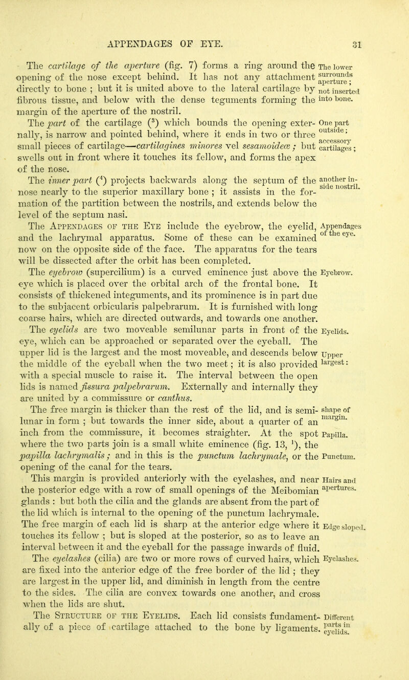 APPENDAGES OF EYE. 01 The cartilage of the aperture (fig. 7) forms a ring around the The lower opening of the nose except behind. It has not any attachment a^rtuSf^ directly to bone ; but it is united above to the lateral cartilage by Ilot inserted fibrous tissue, and below with the dense teguments forming the into bone- margin of the aperture of the nostril. The part of the cartilage (8) which bounds the opening exter-One part nally, is narrow and pointed behind, where it ends in two or three outside' small pieces of cartilage—<cartilagines minores vel sesamoidece ; but cartuages; swells out in front where it touches its fellow, and forms the apex of the nose. The inner part (4) projects backwards along the septum of the another in- nose nearly to the superior maxillary bone ; it assists in the for- mation of the partition between the nostrils, and extends below the level of the septum nasi. The Appendages of the Eye include the eyebrow, the eyelid, Appendages and the lachrymal apparatus. Some of these can be examined ot the eye now on the opposite side of the face. The apparatus for the tears will be dissected after the orbit has been completed. The eyebrow (supercilium) is a curved eminence just above the Eyebrow, eye which is placed over the orbital arch of the frontal bone. It consists of thickened integuments, and its prominence is in part due to the subjacent orbicularis palpebrarum. It is furnished with long coarse hairs, which are directed outwards, and towards one another. The eyelids are two moveable semilunar parts in front of the Eyelids, eye, which can be approached or separated over the eyeball. The upper lid is the largest and the most moveable, and descends below Upper the middle of the eyeball when the two meet; it is also provided larsest: with a special muscle to raise it. The interval between the open lids is named fissura palpebrarum. Externally and internally they are united by a commissure or canthas. The free margin is thicker than the rest of the lid, and is semi- shape of lunar in form ; but towards the inner side, about a quarter of an maigm* inch from the commissure, it becomes straighter. At the spot Papilla, where the two parts join is a small white eminence (fig. 13, ]), the papilla lachrymalis ; and in this is the punctum lachrymale, or the Punctum. opening of the canal for the tears. This margin is provided anteriorly with the eyelashes, and near Hairs and the posterior edge with a row of small openings of the Meibomian aPertures- glands : but both the cilia and the glands are absent from the part of the lid which is internal to the opening of the punctum lachrymale. The free margin of each lid is sharp at the anterior edge where it Edge sloped, touches its fellow ; but is sloped at the posterior, so as to leave an interval between it and the eyeball for the passage inwards of fluid. The eyelashes (cilia) are two or more rows of curved hairs, which Eyelashes, are fixed into the anterior edge of the free border of the lid ; they are largest in the upper lid, and diminish in length from the centre to the sides. The cilia are convex towards one another, and cross when the lids are shut. The Structure of the Eyelids. Each lid consists fundament- Different ally of a piece of cartilage attached to the bone by ligaments, ^elid?
