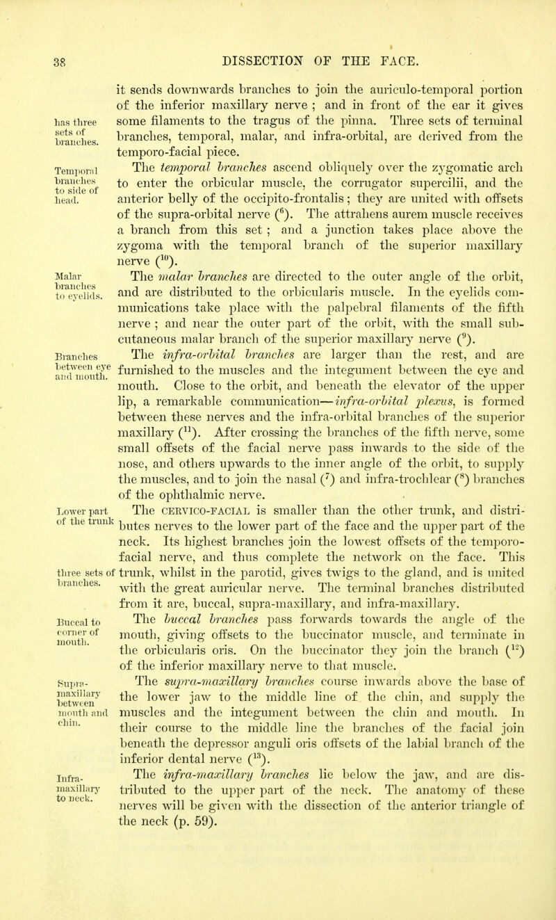 has three sets of branches. Temporal branches to side of head. Malar branches to evelids. Branches between eye and month. Lower part of the trunk three sets of branches. Buccal to corner of mouth. Supra - maxillary between mouth and chin. Infra- maxillary to neck. it sends downwards branches to join the auriculotemporal portion o£ the inferior maxillary nerve ; and in front of the ear it gives some filaments to the tragus of the pinna. Three sets of terminal branches, temporal, malar, and infra-orbital, are derived from the temporo-facial piece. The temporal branches ascend obliquely over the zygomatic arch to enter the orbicular muscle, the corrugator supercilii, and the anterior belly of the occipito-frontalis; they are united with offsets of the supra-orbital nerve (6). The attrahens aurem muscle receives a branch from this set ; and a junction takes place above the zygoma with the temporal branch of the superior maxillary nerve (10). The malar branches are directed to the outer angle of the orbit, and are distributed to the orbicularis muscle. In the eyelids com- munications take place with the palpebral filaments of the fifth nerve ; and near the outer part of the orbit, with the small sub- cutaneous malar branch of the superior maxillary nerve (9). The infra-orbital branches are larger than the rest, and are furnished to the muscles and the integument between the eye and mouth. Close to the orbit, and beneath the elevator of the upper lip, a remarkable communication—infra-orbital plexus, is formed between these nerves and the infra-orbital branches of the superior maxillary (n). After crossing the branches of the fifth nerve, some small offsets of the facial nerve pass inwards to the side of the nose, and others upwards to the inner angle of the orbit, to supply the muscles, and to join the nasal (7) and infra-trochlear (8) branches of the ophthalmic nerve. The cervico-facial is smaller than the other trunk, and distri- butes nerves to the lower part of the face and the upper part of the neck. Its highest branches join the lowest offsets of the temj^oro- facial nerve, and thus complete the network on the face. This trunk, whilst in the parotid, gives twigs to the gland, and is united with the great auricular nerve. The terminal branches distributed from it are, buccal, supra-maxillary, and infra-maxillary. The buccal branches pass forwards towards the angle of the mouth, giving offsets to the buccinator muscle, and terminate in the orbicularis oris. On the buccinator they join the branch (12) of the inferior maxillary nerve to that muscle. The supra-maxillary branches course inwards above the base of the lower jaw to the middle line of the chin, and supply the muscles and the integument between the chin and mouth. In their course to the middle line the branches of the facial join beneath the depressor anguli oris offsets of the labial branch of the inferior dental nerve (13). The infra-maxillary branches lie below the jaw, and are dis- tributed to the upper part of the neck. The anatomy of these nerves will be given with the dissection of the anterior triangle of the neck (p. 59).