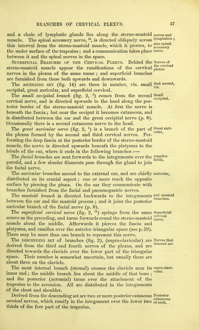 and a chain of lymphatic glands lies along the sterno-mastoid nerves and muscle. The spinal accessory nerve, 10, is directed obliquely across ^P*13-*108» this interval from the sterno-mastoid muscle, which it pierces, to accessory* the under surface of the trapezius ; and a communication takes place nerve, between it and the spinal nerves in the space. Superficial Branches of the Cervical Plexus. Behind the Nerves of sterno-mastoid muscle appear the ramifications of the cervical p^^g vica nerves in the plexus of the same name ; and superficial branches are furnished from these both upwards and downwards. The ascending set (fig. 14) are three in number, viz. small th|* ascend, occipital, great auricular, and superficial cervical. The small occipital branch (fig. 2, 2) comes from the second ^J11^ cervical nerve, and is directed upwards to the head along the pos- terior border of the sterno-mastoid muscle. At first the nerve is beneath the fascia; but near the occiput it becomes cutaneous, and is distributed between the ear and the great occipital nerve (p. 8). Occasionally there is a second cutaneous nerve to the head. The great auricular nerve (fig. 2, *) is a branch of the part of Great auri- the plexus formed by the second and third cervical nerves. Per- ' forating the deep fascia at the posterior border of the sterno-mastoid muscle, the nerve is directed upwards beneath the platysma to the lobule of the ear, where it ends in the following branches :— The facial branches are sent forwards to the integuments over the jjTOj|ies parotid, and a few slender filaments pass through the gland to join the facial nerve. The auricular branches ascend to the external ear, and are chiefly auricular, distributed on its cranial aspect ; one or more reach the opposite surface by piercing the pinna. On the ear they communicate with branches furnished from the facial and pneumogastric nerves. The mastoid branch is directed backwards to the integuments ^n^ftoid between the ear and the mastoid process ; and it joins the posterior auricular branch of the facial nerve (p. 8). The superficial cervical nerve (fig. 2, 14) springs from the same Superficial source as the preceding, and turns forwards round the sterno-mastoid nerved muscle about the middle. Afterwards it pierces the fascia and platysma, and ramifies over the anterior triangular space (see p. 59). There may be more than one branch to represent this nerve. The descending set of branches (fig. 2), (supra-clavicular) are Nerves that derived from the third and fourth nerves of the plexus, and are c escen aie directed towards the clavicle over the lower part of the triangular space. Their number is somewhat uncertain, but usually there are about three on the clavicle. The most internal branch (sternal) crosses the clavicle near its supra-clavi- inner end ; the middle branch lies about the middle of that bone ; cu ai and the posterior (acromial) turns over the attachment of the trapezius to the acromion. All are distributed in the integuments of the chest and shoulder. Derived from the descending set are two or more posterior cutaneous Posterior cervical nerves, which ramify in the integument over the lower two 0f neck. b thirds of the fore part of the trapezius.