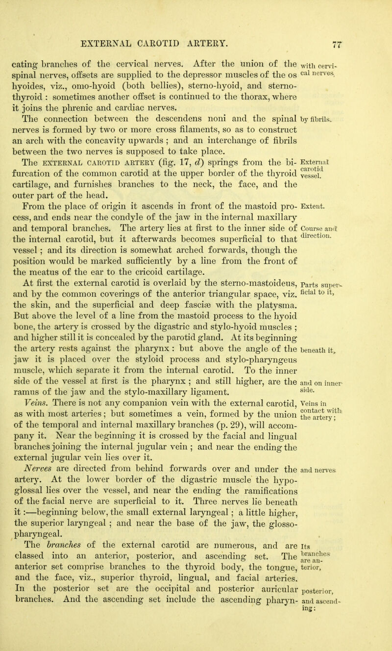 eating branches of the cervical nerves. After the union of the wjth cervi- spinal nerves, offsets are supplied to the depressor muscles of the os cal nervesJ hyoides, viz., omo-hyoid (both bellies), sterno-hyoid, and sterno- thyroid : sometimes another offset is continued to the thorax, where it joins the phrenic and cardiac nerves. The connection between the descendens noni and the spinal by fibrils, nerves is formed by two or more cross filaments, so as to construct an arch with the concavity upwards ; and an interchange of fibrils between the two nerves is supposed to take place. The EXTERNAL CAROTID ARTERY (fig. 17, d) Springs from the bi- External furcation of the common carotid at the upper border of the thyroid vessel, cartilage, and furnishes branches to the neck, the face, and the outer part of the head. From the place of origin it ascends in front of the mastoid pro- Extent, cess, and ends near the condyle of the jaw in the internal maxillary and temporal branches. The artery lies at first to the inner side of Course and the internal carotid, but it afterwards becomes superficial to that directl0n- vessel; and its direction is somewhat arched forwards, though the position would be marked sufficiently by a line from the front of the meatus of the ear to the cricoid cartilage. At first the external carotid is overlaid by the sterno-mastoideus, parts super- and by the common coverings of the anterior triangular space, viz. ficial to ltj the skin, and the superficial and deep fasciae with the platysma. But above the level of a line from the mastoid process to the hyoid bone, the artery is crossed by the digastric and stylo-hyoid muscles ; and higher still it is concealed by the parotid gland. At its beginning the artery rests against the pharynx : but above the angle of the beneath it,, jaw it is placed over the styloid process and stylo-pharyngeus muscle, which separate it from the internal carotid. To the inner side of the vessel at first is the pharynx ; and still higher, are the and on inner ramus of the jaw and the stylo-maxillary ligament. side- Veins. There is not any companion vein with the external carotid, Veins in as with most arteries; but sometimes a vein, formed by the union the^artery1-^ of the temporal and internal maxillary branches (p. 29), will accom- pany it. Near the beginning it is crossed by the facial and lingual branches joining the internal jugular vein ; and near the ending the external jugular vein lies over it. Nerves are directed from behind forwards over and under the and nerves artery. At the lower border of the digastric muscle the hypo- glossal lies over the vessel, and near the ending the ramifications of the facial nerve are superficial to it. Three nerves lie beneath it:—beginning below, the small external laryngeal ; a little higher, the superior laryngeal ; and near the base of the jaw, the glosso- pharyngeal. The branches of the external carotid are numerous, and are its classed into an anterior, posterior, and ascending set. The JjJ^hes anterior set comprise branches to the thyroid body, the tongue, terior, and the face, viz., superior thyroid, lingual, and facial arteries. In the posterior set are the occipital and posterior auricular posterior, branches. And the ascending set include the ascending pharyn- and ascend-