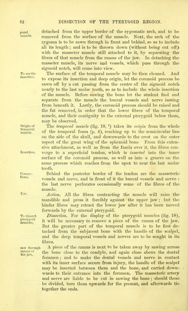 poral muscle. To see the insertion. Origin of temporal muscle. Insertion. Connec- tions. Use. To dissect pterygoid muscles, saw through ramus of the jaw, detached from the upper border of the zygomatic arch, and to be- removed from the surface of the muscle. Next, the arch of the- zygoma is to be sawn through in front and behind, so as to include- all its length ; and is to be thrown down (without being cut off) with the masseter muscle still attached to it, by separating the- fibres of that muscle from the ramus of the jaw. In detaching the* masseter muscle, its nerve and vessels, which pass through the- sigmoid notch, will come into view. The surface of the temporal muscle may be then cleaned. And to expose its insertion and deep origin, let the coronoid process be- sawn off by a cut passing from the centre of the sigmoid notch nearly to the last molar tooth, so as to include the whole insertion of the muscle. Before sawing the bone let the student find and separate from the muscle the buccal vessels and nerve issuing- from beneath it. Lastly, the coronoid process should be raised and the fat removed, in order that the lower fibres of the temporal muscle, and their contiguity to the external pterygoid below them,, may be observed. The temporal muscle (fig. 18, *) takes its origin from the whole* of the temporal fossa (p. 4), reaching up to the semicircular line- on the side of the skull, and downwards to the crest on the outer- aspect of the great wing of the sphenoid bone, From this exten- sive attachment, as well as from the fascia over it, the fibres con- verge to a superficial tendon, which is inserted into the inner surface of the coronoid process, as well as into a groove on the- same process which reaches from the apex to near the last molar tooth. Behind the posterior border of the tendon are the masseteric vessels and nerve, and in front of it the buccal vessels and nerve : the last nerve perforates occasionally some of the fibres of the- muscle. Action. All the fibres contracting the muscle will raise the- mandible and press it forcibly against the upper jaw ; but the- hinder fibres may retract the lower jaw after it has been movecfc forwards by the external pterygoid. Dissection. For the display of the pterygoid muscles (fig. 18),, it will be necessary to remove a piece of the ramus of the jaw. But the greater part of the temporal muscle is to be first de- tached from the subjacent bone with the handle of the scalpely and the deep temporal vessels and nerves are to be sought in its; fibres. A piece of the ramus is next to be taken away by sawing across.- the bone close to the condyle, and again close above the dental foramen ; and to make the dental vessels and nerve in contact with its inner surface secure from injury, the handle of the scalpel may be inserted between them and the bone, and carried down- wards to their entrance into the foramen. The masseteric artery and nerve are liable to be cut in sawing the bone ; should theso be divided, turn them upwards for the present, and afterwards tie- together the ends.
