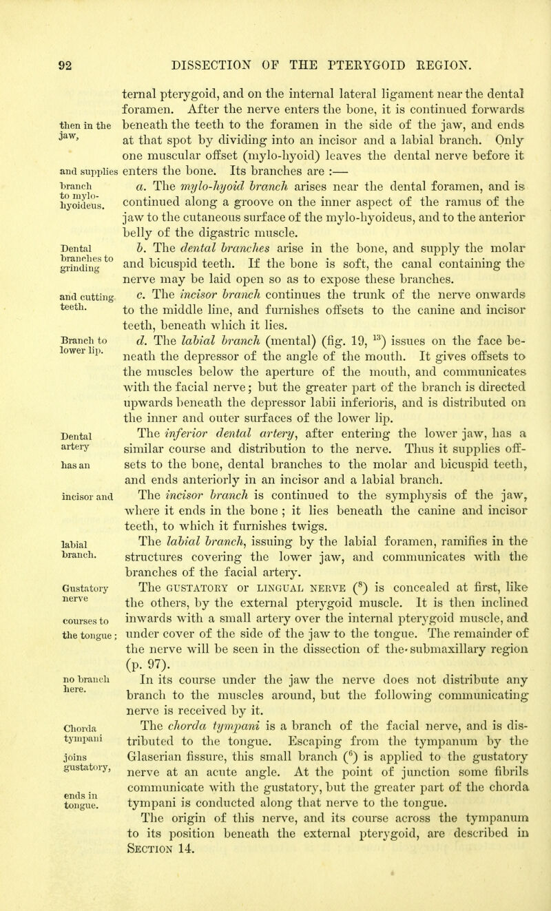 then in the jaw, and supplies branch to mylo- hyoideus. Dental branches to grinding and cutting teeth. Branch to lower lip. Dental artery has an incisor and labial branch. Gustatory nerve courses to the tongue; no branch here. Chorda tympani joins gustatory, ends in tongue. ternal pterygoid, and on the internal lateral ligament near the dental foramen. After the nerve enters the bone, it is continued forwards beneath the teeth to the foramen in the side of the jaw, and ends at that spot by dividing into an incisor and a labial branch. Only one muscular offset (mylo-hyoid) leaves the dental nerve before it enters the bone. Its branches are :— a. The mylo-hyoid brunch arises near the dental foramen, and is continued along a groove on the inner aspect of the ramus of the jaw to the cutaneous surface of the mylo-hyoideus, and to the anterior belly of the digastric muscle. b. The dental branches arise in the bone, and supply the molar and bicuspid teeth. If the bone is soft, the canal containing the nerve may be laid open so as to expose these branches. c. The incisor branch continues the trunk of the nerve onwards to the middle line, and furnishes offsets to the canine and incisor teeth, beneath which it lies. d. The labial branch (mental) (fig. 19, 13) issues on the face be- neath the depressor of the angle of the mouth. It gives offsets to the muscles below the aperture of the mouth, and communicates with the facial nerve; but the greater part of the branch is directed upwards beneath the depressor labii inf erioris, and is distributed on the inner and outer surfaces of the lower lip. The inferior dental artery, after entering the lower jaw, has a similar course and distribution to the nerve. Thus it supplies off- sets to the bone, dental branches to the molar and bicuspid teethy and ends anteriorly in an incisor and a labial branch. The incisor branch is continued to the symphysis of the jaw, where it ends in the bone ; it lies beneath the canine and incisor teeth, to which it furnishes twigs. The labial branch, issuing by the labial foramen, ramifies in the structures covering the lower jaw, and communicates with the branches of the facial artery. The gustatory or lingual nerve (8) is concealed at first, like the others, by the external pterygoid muscle. It is then inclined inwards with a small artery over the internal pterygoid muscle, and under cover of the side of the jaw to the tongue. The remainder of the nerve will be seen in the dissection of the* submaxillary region (p. 97). In its course under the jaw the nerve does not distribute any branch to the muscles around, but the following communicating nerve is received by it. The chorda tympani is a branch of the facial nerve, and is dis- tributed to the tongue. Escaping from the tympanum by the Glaserian fissure, this small branch (6) is applied to the gustatory nerve at an acute angle. At the point of junction some fibrils communicate with the gustatory, but the greater part of the chorda tympani is conducted along that nerve to the tongue. The origin of this nerve, and its course across the tympanum to its position beneath the external pterygoid, are described in Section 14.